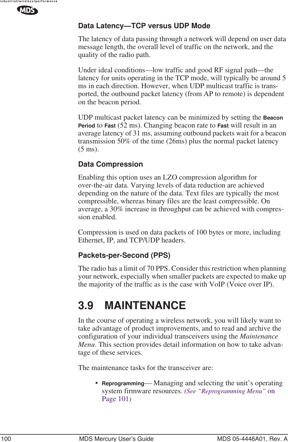 100 MDS Mercury User’s Guide MDS 05-4446A01, Rev. AData Latency—TCP versus UDP ModeThe latency of data passing through a network will depend on user data message length, the overall level of traffic on the network, and the quality of the radio path.Under ideal conditions—low traffic and good RF signal path—the latency for units operating in the TCP mode, will typically be around 5 ms in each direction. However, when UDP multicast traffic is trans-ported, the outbound packet latency (from AP to remote) is dependent on the beacon period.UDP multicast packet latency can be minimized by setting the Beacon Period to Fast (52 ms). Changing beacon rate to Fast will result in an average latency of 31 ms, assuming outbound packets wait for a beacon transmission 50% of the time (26ms) plus the normal packet latency (5 ms).Data CompressionEnabling this option uses an LZO compression algorithm for over-the-air data. Varying levels of data reduction are achieved depending on the nature of the data. Text files are typically the most compressible, whereas binary files are the least compressible. On average, a 30% increase in throughput can be achieved with compres-sion enabled.Compression is used on data packets of 100 bytes or more, including Ethernet, IP, and TCP/UDP headers.Packets-per-Second (PPS)The radio has a limit of 70 PPS. Consider this restriction when planning your network, especially when smaller packets are expected to make up the majority of the traffic as is the case with VoIP (Voice over IP).3.9 MAINTENANCEIn the course of operating a wireless network, you will likely want to take advantage of product improvements, and to read and archive the configuration of your individual transceivers using the Maintenance Menu. This section provides detail information on how to take advan-tage of these services.The maintenance tasks for the transceiver are: •Reprogramming— Managing and selecting the unit’s operating system firmware resources. (See “Reprogramming Menu” on Page 101)
