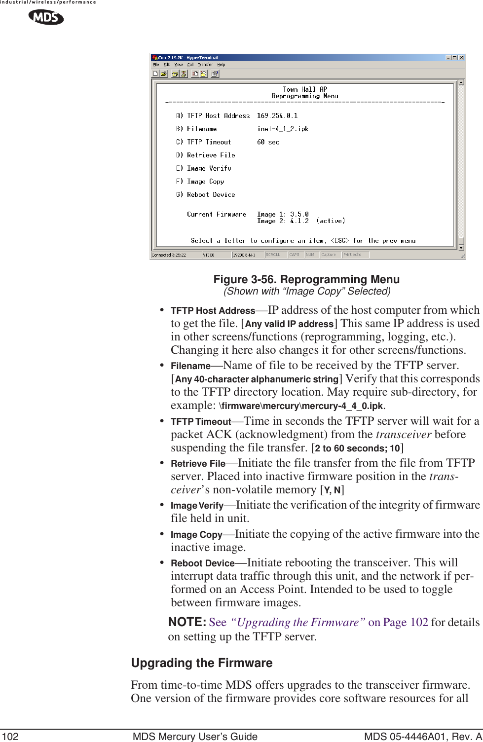 102 MDS Mercury User’s Guide MDS 05-4446A01, Rev. AFigure 3-56. Reprogramming Menu(Shown with “Image Copy” Selected)•TFTP Host Address—IP address of the host computer from which to get the file. [Any valid IP address] This same IP address is used in other screens/functions (reprogramming, logging, etc.). Changing it here also changes it for other screens/functions.•Filename—Name of file to be received by the TFTP server.[Any 40-character alphanumeric string] Verify that this corresponds to the TFTP directory location. May require sub-directory, for example: \ﬁrmware\mercury\mercury-4_4_0.ipk.•TFTP Timeout—Time in seconds the TFTP server will wait for a packet ACK (acknowledgment) from the transceiver before suspending the file transfer. [2 to 60 seconds; 10]•Retrieve File—Initiate the file transfer from the file from TFTP server. Placed into inactive firmware position in the trans-ceiver’s non-volatile memory [Y, N]•Image Verify—Initiate the verification of the integrity of firmware file held in unit.•Image Copy—Initiate the copying of the active firmware into the inactive image.•Reboot Device—Initiate rebooting the transceiver. This will interrupt data traffic through this unit, and the network if per-formed on an Access Point. Intended to be used to toggle between firmware images.NOTE: See “Upgrading the Firmware” on Page 102 for details on setting up the TFTP server.Upgrading the FirmwareFrom time-to-time MDS offers upgrades to the transceiver firmware. One version of the firmware provides core software resources for all 