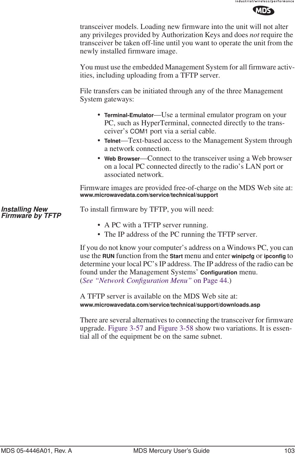 MDS 05-4446A01, Rev. A MDS Mercury User’s Guide 103transceiver models. Loading new firmware into the unit will not alter any privileges provided by Authorization Keys and does not require the transceiver be taken off-line until you want to operate the unit from the newly installed firmware image.You must use the embedded Management System for all firmware activ-ities, including uploading from a TFTP server.File transfers can be initiated through any of the three Management System gateways: •Terminal-Emulator—Use a terminal emulator program on your PC, such as HyperTerminal, connected directly to the trans-ceiver’s COM1 port via a serial cable.•Telnet—Text-based access to the Management System through a network connection.•Web Browser—Connect to the transceiver using a Web browser on a local PC connected directly to the radio’s LAN port or associated network.Firmware images are provided free-of-charge on the MDS Web site at: www.microwavedata.com/service/technical/supportInstalling New Firmware by TFTP To install firmware by TFTP, you will need:•A PC with a TFTP server running.• The IP address of the PC running the TFTP server.If you do not know your computer’s address on a Windows PC, you can use the RUN function from the Start menu and enter winipcfg or ipconﬁg to determine your local PC’s IP address. The IP address of the radio can be found under the Management Systems’ Conﬁguration menu. (See “Network Conﬁguration Menu” on Page 44.)A TFTP server is available on the MDS Web site at:www.microwavedata.com/service/technical/support/downloads.asp There are several alternatives to connecting the transceiver for firmware upgrade. Figure 3-57 and Figure 3-58 show two variations. It is essen-tial all of the equipment be on the same subnet.