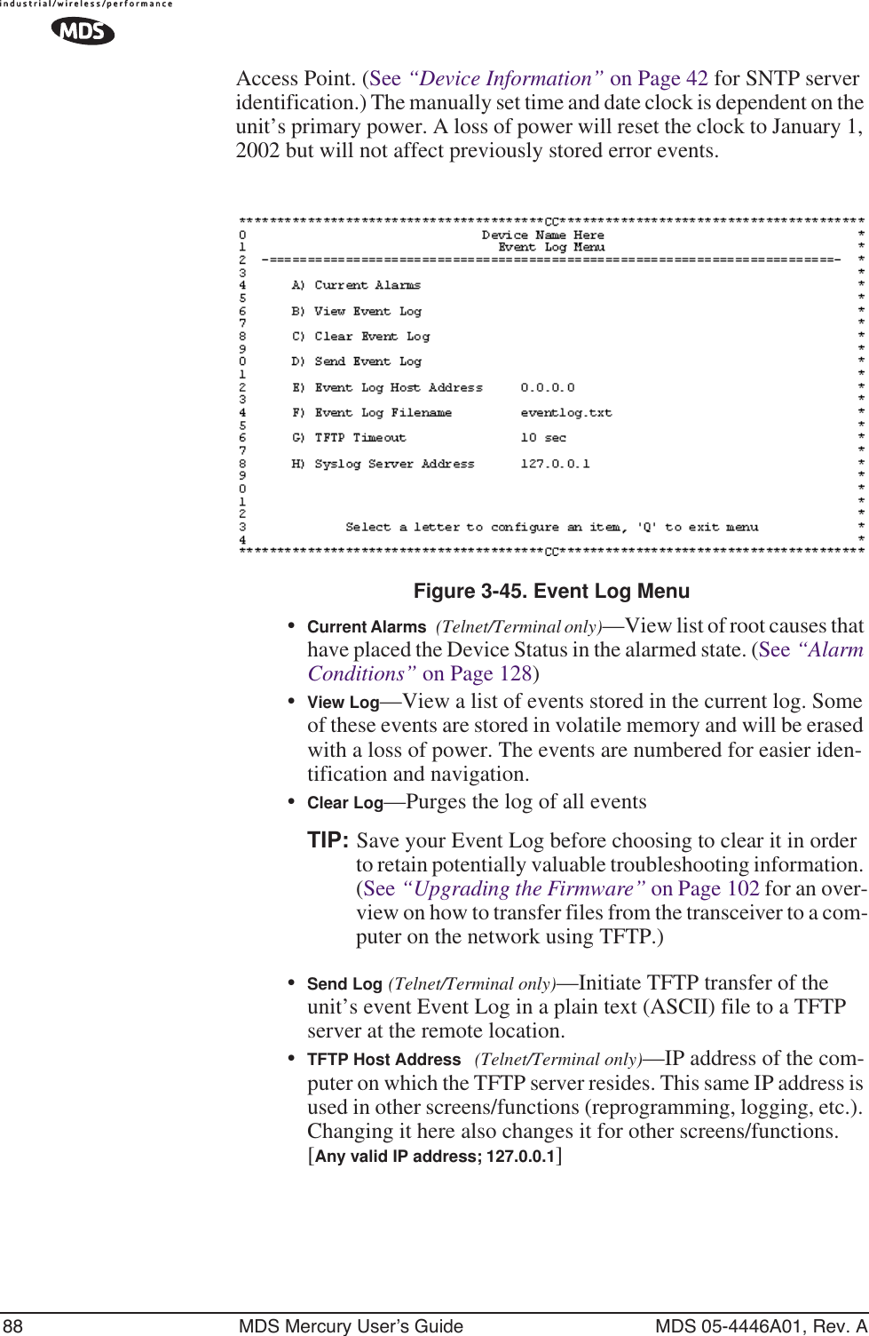 88 MDS Mercury User’s Guide MDS 05-4446A01, Rev. AAccess Point. (See “Device Information” on Page 42 for SNTP server identification.) The manually set time and date clock is dependent on the unit’s primary power. A loss of power will reset the clock to January 1, 2002 but will not affect previously stored error events.Figure 3-45. Event Log Menu •Current Alarms (Telnet/Terminal only)—View list of root causes that have placed the Device Status in the alarmed state. (See “Alarm Conditions” on Page 128)•View Log—View a list of events stored in the current log. Some of these events are stored in volatile memory and will be erased with a loss of power. The events are numbered for easier iden-tification and navigation.•Clear Log—Purges the log of all eventsTIP: Save your Event Log before choosing to clear it in order to retain potentially valuable troubleshooting information. (See “Upgrading the Firmware” on Page 102 for an over-view on how to transfer files from the transceiver to a com-puter on the network using TFTP.)•Send Log (Telnet/Terminal only)—Initiate TFTP transfer of the unit’s event Event Log in a plain text (ASCII) file to a TFTP server at the remote location.•TFTP Host Address (Telnet/Terminal only)—IP address of the com-puter on which the TFTP server resides. This same IP address is used in other screens/functions (reprogramming, logging, etc.). Changing it here also changes it for other screens/functions.[Any valid IP address; 127.0.0.1]