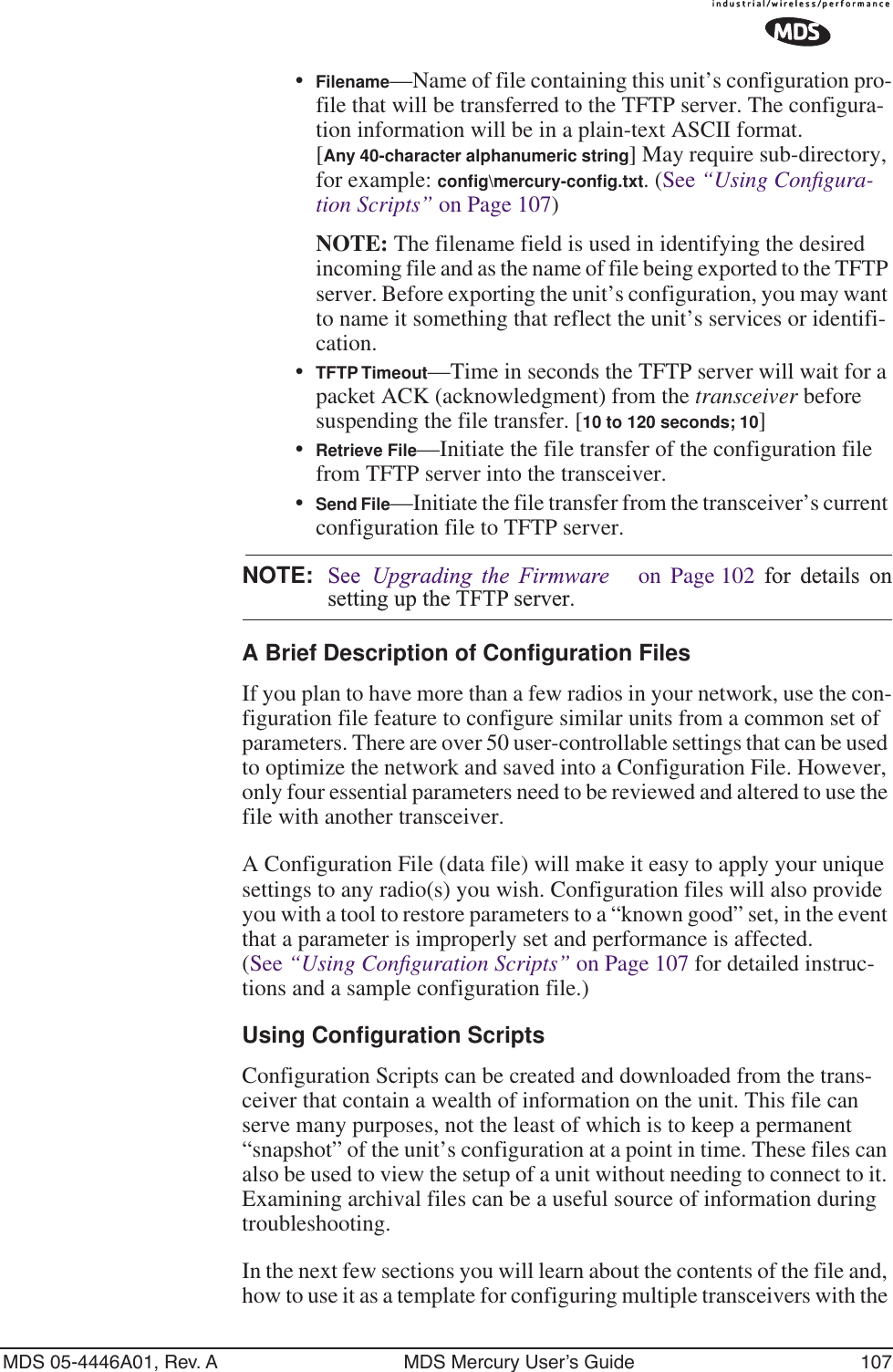 MDS 05-4446A01, Rev. A MDS Mercury User’s Guide 107•Filename—Name of file containing this unit’s configuration pro-file that will be transferred to the TFTP server. The configura-tion information will be in a plain-text ASCII format.[Any 40-character alphanumeric string] May require sub-directory, for example: conﬁg\mercury-conﬁg.txt. (See “Using Conﬁgura-tion Scripts” on Page 107)NOTE: The filename field is used in identifying the desired incoming file and as the name of file being exported to the TFTP server. Before exporting the unit’s configuration, you may want to name it something that reflect the unit’s services or identifi-cation.•TFTP Timeout—Time in seconds the TFTP server will wait for a packet ACK (acknowledgment) from the transceiver before suspending the file transfer. [10 to 120 seconds; 10]•Retrieve File—Initiate the file transfer of the configuration file from TFTP server into the transceiver.•Send File—Initiate the file transfer from the transceiver’s current configuration file to TFTP server.NOTE: See  Upgrading the Firmware   on Page 102 for details onsetting up the TFTP server.A Brief Description of Configuration FilesIf you plan to have more than a few radios in your network, use the con-figuration file feature to configure similar units from a common set of parameters. There are over 50 user-controllable settings that can be used to optimize the network and saved into a Configuration File. However, only four essential parameters need to be reviewed and altered to use the file with another transceiver. A Configuration File (data file) will make it easy to apply your unique settings to any radio(s) you wish. Configuration files will also provide you with a tool to restore parameters to a “known good” set, in the event that a parameter is improperly set and performance is affected. (See “Using Conﬁguration Scripts” on Page 107 for detailed instruc-tions and a sample configuration file.)Using Configuration ScriptsConfiguration Scripts can be created and downloaded from the trans-ceiver that contain a wealth of information on the unit. This file can serve many purposes, not the least of which is to keep a permanent “snapshot” of the unit’s configuration at a point in time. These files can also be used to view the setup of a unit without needing to connect to it. Examining archival files can be a useful source of information during troubleshooting.In the next few sections you will learn about the contents of the file and, how to use it as a template for configuring multiple transceivers with the 
