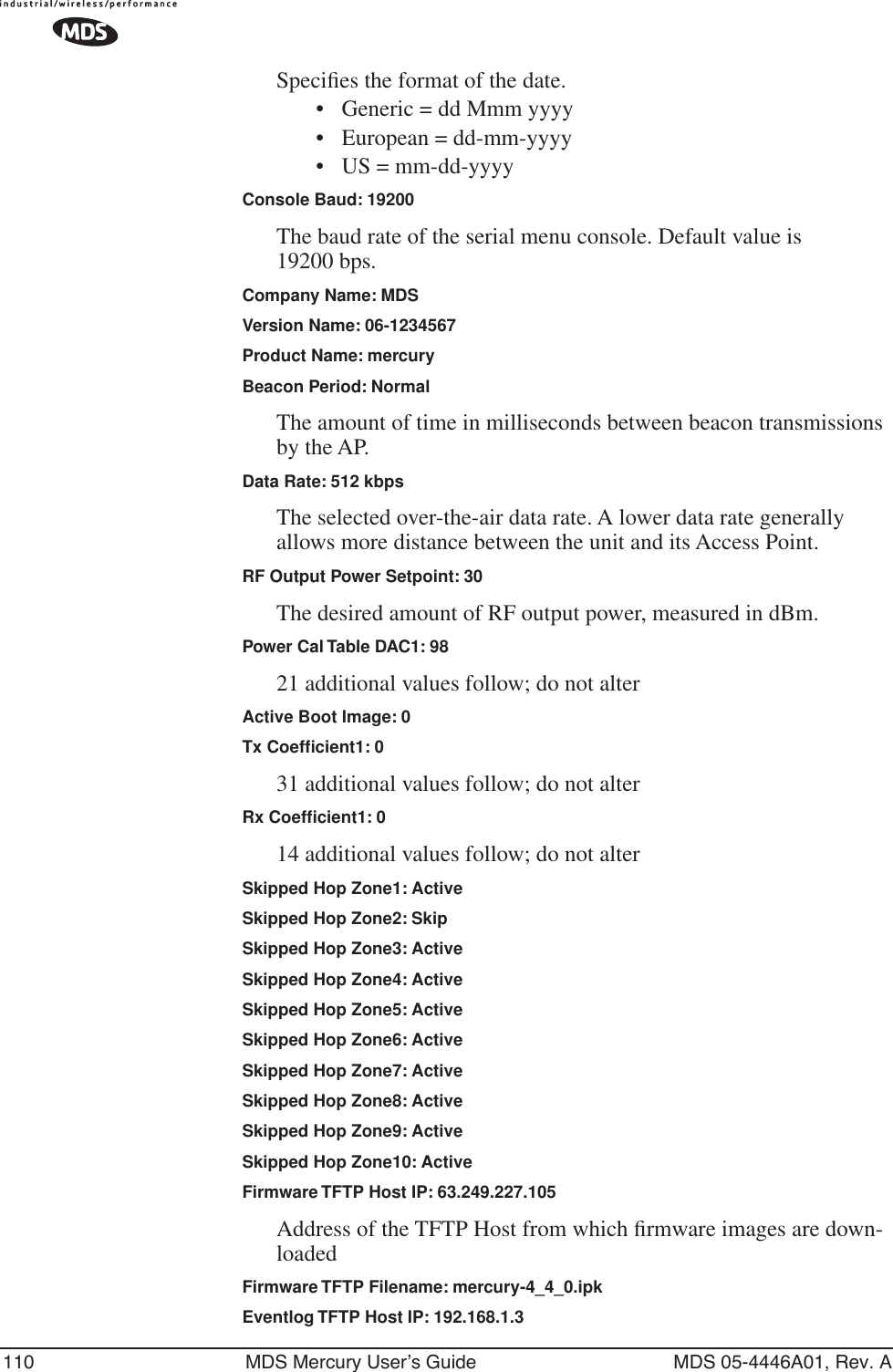 110 MDS Mercury User’s Guide MDS 05-4446A01, Rev. ASpeciﬁes the format of the date. • Generic = dd Mmm yyyy• European = dd-mm-yyyy• US = mm-dd-yyyyConsole Baud: 19200The baud rate of the serial menu console. Default value is 19200 bps.Company Name: MDSVersion Name: 06-1234567Product Name: mercuryBeacon Period: NormalThe amount of time in milliseconds between beacon transmissions by the AP.Data Rate: 512 kbpsThe selected over-the-air data rate. A lower data rate generally allows more distance between the unit and its Access Point.RF Output Power Setpoint: 30The desired amount of RF output power, measured in dBm.Power Cal Table DAC1: 9821 additional values follow; do not alterActive Boot Image: 0Tx Coefﬁcient1: 031 additional values follow; do not alterRx Coefﬁcient1: 014 additional values follow; do not alterSkipped Hop Zone1: ActiveSkipped Hop Zone2: SkipSkipped Hop Zone3: ActiveSkipped Hop Zone4: ActiveSkipped Hop Zone5: ActiveSkipped Hop Zone6: ActiveSkipped Hop Zone7: ActiveSkipped Hop Zone8: ActiveSkipped Hop Zone9: ActiveSkipped Hop Zone10: ActiveFirmware TFTP Host IP: 63.249.227.105Address of the TFTP Host from which ﬁrmware images are down-loadedFirmware TFTP Filename: mercury-4_4_0.ipkEventlog TFTP Host IP: 192.168.1.3