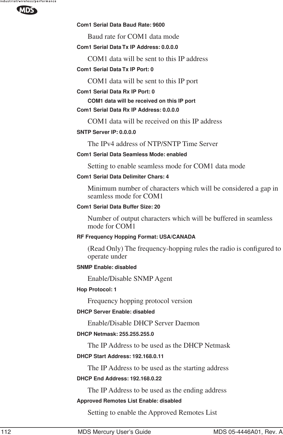 112 MDS Mercury User’s Guide MDS 05-4446A01, Rev. ACom1 Serial Data Baud Rate: 9600Baud rate for COM1 data modeCom1 Serial Data Tx IP Address: 0.0.0.0COM1 data will be sent to this IP addressCom1 Serial Data Tx IP Port: 0COM1 data will be sent to this IP portCom1 Serial Data Rx IP Port: 0COM1 data will be received on this IP portCom1 Serial Data Rx IP Address: 0.0.0.0COM1 data will be received on this IP addressSNTP Server IP: 0.0.0.0The IPv4 address of NTP/SNTP Time ServerCom1 Serial Data Seamless Mode: enabledSetting to enable seamless mode for COM1 data modeCom1 Serial Data Delimiter Chars: 4Minimum number of characters which will be considered a gap in seamless mode for COM1Com1 Serial Data Buffer Size: 20Number of output characters which will be buffered in seamless mode for COM1RF Frequency Hopping Format: USA/CANADA(Read Only) The frequency-hopping rules the radio is conﬁgured to operate underSNMP Enable: disabledEnable/Disable SNMP AgentHop Protocol: 1Frequency hopping protocol versionDHCP Server Enable: disabledEnable/Disable DHCP Server DaemonDHCP Netmask: 255.255.255.0The IP Address to be used as the DHCP NetmaskDHCP Start Address: 192.168.0.11The IP Address to be used as the starting addressDHCP End Address: 192.168.0.22The IP Address to be used as the ending addressApproved Remotes List Enable: disabledSetting to enable the Approved Remotes List