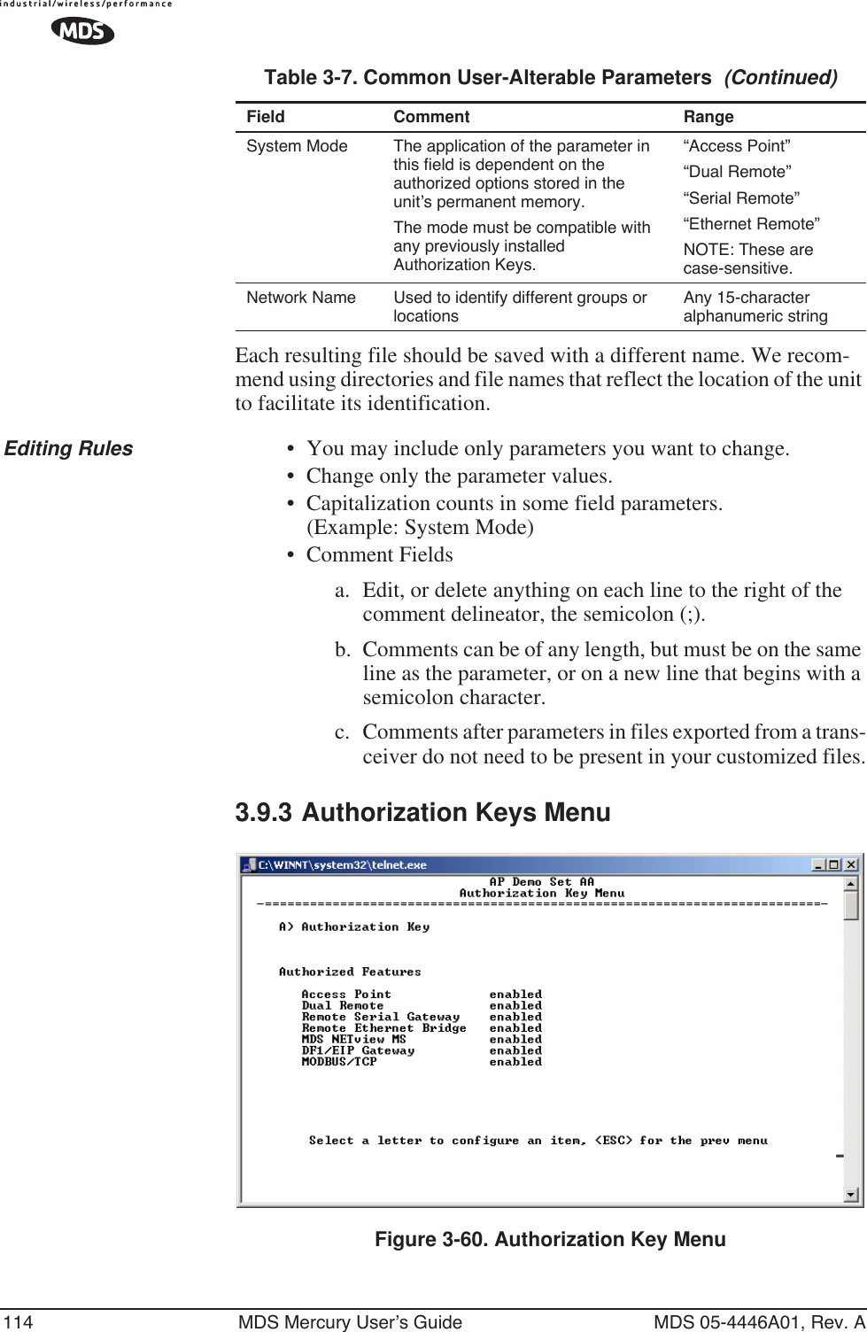 114 MDS Mercury User’s Guide MDS 05-4446A01, Rev. AEach resulting file should be saved with a different name. We recom-mend using directories and file names that reflect the location of the unit to facilitate its identification.Editing Rules • You may include only parameters you want to change.• Change only the parameter values.• Capitalization counts in some field parameters. (Example: System Mode)• Comment Fieldsa. Edit, or delete anything on each line to the right of the comment delineator, the semicolon (;).b. Comments can be of any length, but must be on the same line as the parameter, or on a new line that begins with a semicolon character.c. Comments after parameters in files exported from a trans-ceiver do not need to be present in your customized files.3.9.3 Authorization Keys MenuFigure 3-60. Authorization Key MenuSystem Mode The application of the parameter in this field is dependent on the authorized options stored in the unit’s permanent memory. The mode must be compatible with any previously installed Authorization Keys.“Access Point”“Dual Remote”“Serial Remote”“Ethernet Remote”NOTE: These are case-sensitive.Network Name Used to identify different groups or locationsAny 15-character alphanumeric stringTable 3-7. Common User-Alterable Parameters  (Continued)Field Comment Range