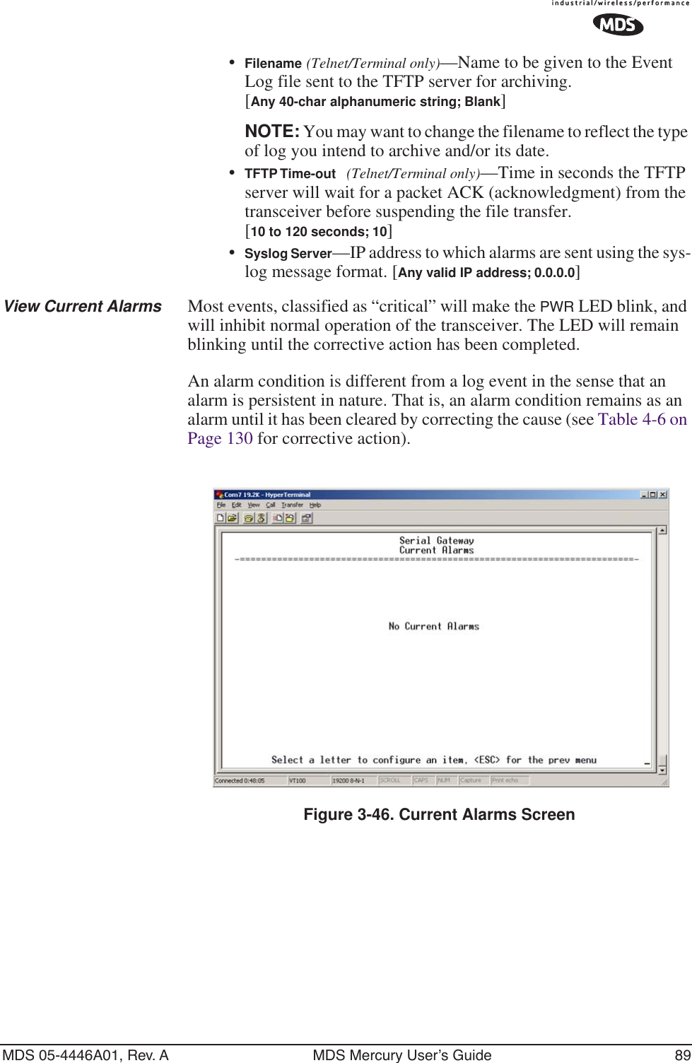 MDS 05-4446A01, Rev. A MDS Mercury User’s Guide 89•Filename (Telnet/Terminal only)—Name to be given to the Event Log file sent to the TFTP server for archiving. [Any 40-char alphanumeric string; Blank]NOTE: You may want to change the filename to reflect the type of log you intend to archive and/or its date. •TFTP Time-out (Telnet/Terminal only)—Time in seconds the TFTP server will wait for a packet ACK (acknowledgment) from the transceiver before suspending the file transfer.[10 to 120 seconds; 10]•Syslog Server—IP address to which alarms are sent using the sys-log message format. [Any valid IP address; 0.0.0.0]View Current Alarms Most events, classified as “critical” will make the PWR LED blink, and will inhibit normal operation of the transceiver. The LED will remain blinking until the corrective action has been completed.An alarm condition is different from a log event in the sense that an alarm is persistent in nature. That is, an alarm condition remains as an alarm until it has been cleared by correcting the cause (see Table 4-6 on Page 130 for corrective action).Figure 3-46. Current Alarms Screen