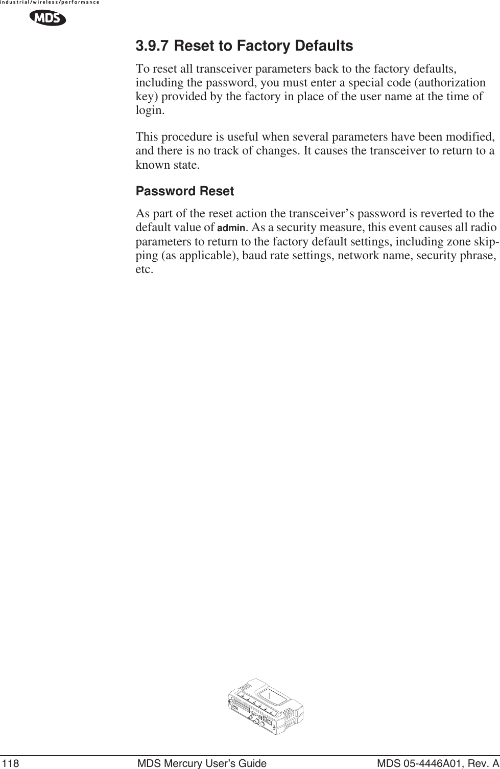 118 MDS Mercury User’s Guide MDS 05-4446A01, Rev. A3.9.7 Reset to Factory DefaultsTo reset all transceiver parameters back to the factory defaults, including the password, you must enter a special code (authorization key) provided by the factory in place of the user name at the time of login. This procedure is useful when several parameters have been modified, and there is no track of changes. It causes the transceiver to return to a known state.Password ResetAs part of the reset action the transceiver’s password is reverted to the default value of admin. As a security measure, this event causes all radio parameters to return to the factory default settings, including zone skip-ping (as applicable), baud rate settings, network name, security phrase, etc.