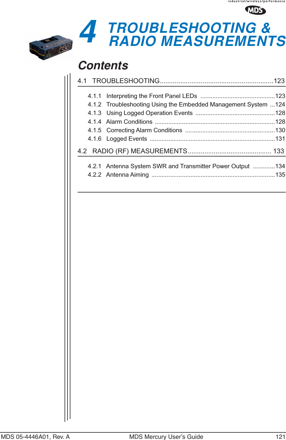 MDS 05-4446A01, Rev. A MDS Mercury User’s Guide 1214 TROUBLESHOOTING &amp; RADIO MEASUREMENTS4 Chapter Counter Reset ParagraphContents4.1   TROUBLESHOOTING.............................................................1234.1.1   Interpreting the Front Panel LEDs  ............................................1234.1.2   Troubleshooting Using the Embedded Management System  ...1244.1.3   Using Logged Operation Events  ...............................................1284.1.4   Alarm Conditions  .......................................................................1284.1.5   Correcting Alarm Conditions  .....................................................1304.1.6   Logged Events  ..........................................................................1314.2   RADIO (RF) MEASUREMENTS............................................. 1334.2.1   Antenna System SWR and Transmitter Power Output  .............1344.2.2   Antenna Aiming  .........................................................................135