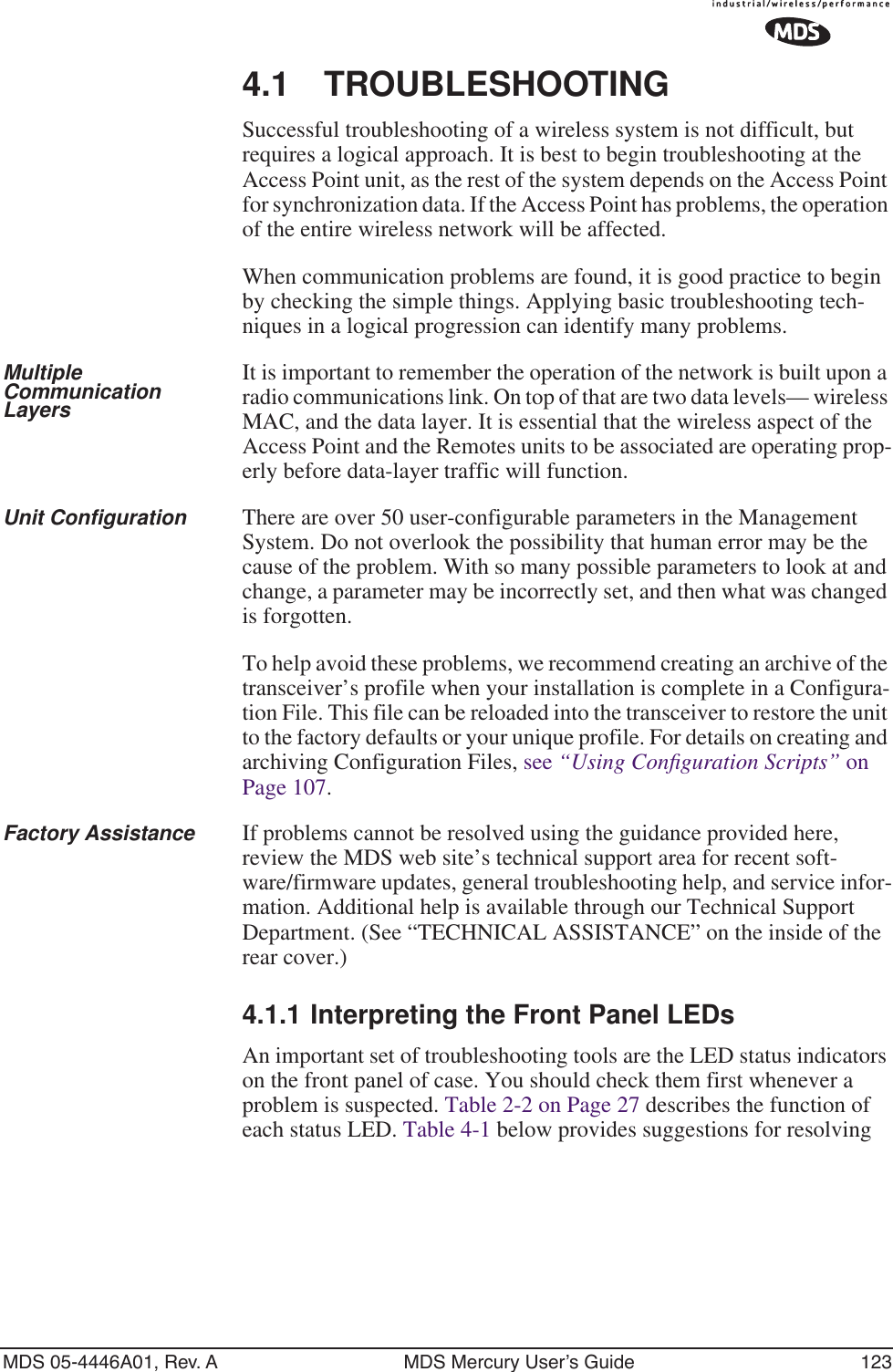 MDS 05-4446A01, Rev. A MDS Mercury User’s Guide 1234.1 TROUBLESHOOTINGSuccessful troubleshooting of a wireless system is not difficult, but requires a logical approach. It is best to begin troubleshooting at the Access Point unit, as the rest of the system depends on the Access Point for synchronization data. If the Access Point has problems, the operation of the entire wireless network will be affected.When communication problems are found, it is good practice to begin by checking the simple things. Applying basic troubleshooting tech-niques in a logical progression can identify many problems.Multiple Communication LayersIt is important to remember the operation of the network is built upon a radio communications link. On top of that are two data levels— wireless MAC, and the data layer. It is essential that the wireless aspect of the Access Point and the Remotes units to be associated are operating prop-erly before data-layer traffic will function.Unit Configuration There are over 50 user-configurable parameters in the Management System. Do not overlook the possibility that human error may be the cause of the problem. With so many possible parameters to look at and change, a parameter may be incorrectly set, and then what was changed is forgotten.To help avoid these problems, we recommend creating an archive of the transceiver’s profile when your installation is complete in a Configura-tion File. This file can be reloaded into the transceiver to restore the unit to the factory defaults or your unique profile. For details on creating and archiving Configuration Files, see “Using Conﬁguration Scripts” on Page 107.Factory Assistance If problems cannot be resolved using the guidance provided here, review the MDS web site’s technical support area for recent soft-ware/firmware updates, general troubleshooting help, and service infor-mation. Additional help is available through our Technical Support Department. (See “TECHNICAL ASSISTANCE” on the inside of the rear cover.)4.1.1 Interpreting the Front Panel LEDsAn important set of troubleshooting tools are the LED status indicators on the front panel of case. You should check them first whenever a problem is suspected. Table 2-2 on Page 27 describes the function of each status LED. Table 4-1 below provides suggestions for resolving 