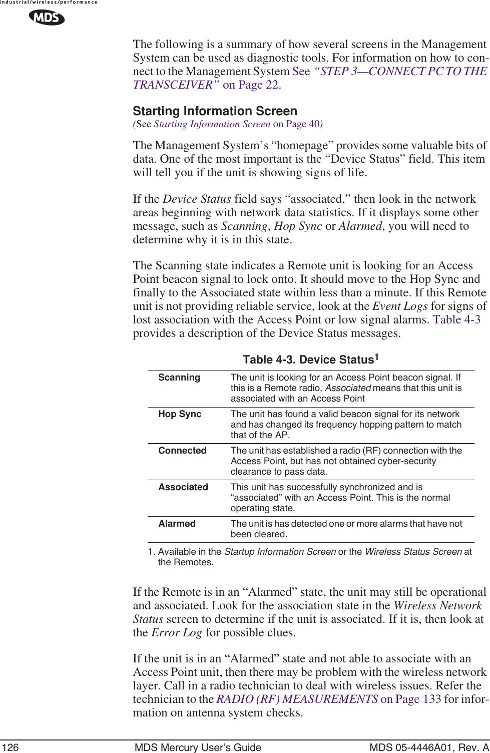 126 MDS Mercury User’s Guide MDS 05-4446A01, Rev. AThe following is a summary of how several screens in the Management System can be used as diagnostic tools. For information on how to con-nect to the Management System See “STEP 3—CONNECT PC TO THE TRANSCEIVER” on Page 22. Starting Information Screen(See Starting Information Screen on Page 40)The Management System’s “homepage” provides some valuable bits of data. One of the most important is the “Device Status” field. This item will tell you if the unit is showing signs of life. If the Device Status field says “associated,” then look in the network areas beginning with network data statistics. If it displays some other message, such as Scanning, Hop Sync or Alarmed, you will need to determine why it is in this state.The Scanning state indicates a Remote unit is looking for an Access Point beacon signal to lock onto. It should move to the Hop Sync and finally to the Associated state within less than a minute. If this Remote unit is not providing reliable service, look at the Event Logs for signs of lost association with the Access Point or low signal alarms. Table 4-3 provides a description of the Device Status messages.If the Remote is in an “Alarmed” state, the unit may still be operational and associated. Look for the association state in the Wireless Network Status screen to determine if the unit is associated. If it is, then look at the Error Log for possible clues.If the unit is in an “Alarmed” state and not able to associate with an Access Point unit, then there may be problem with the wireless network layer. Call in a radio technician to deal with wireless issues. Refer the technician to the RADIO (RF) MEASUREMENTS on Page 133 for infor-mation on antenna system checks.Table 4-3. Device Status1 1. Available in the Startup Information Screen or the Wireless Status Screen at the Remotes.Scanning The unit is looking for an Access Point beacon signal. If this is a Remote radio, Associated means that this unit is associated with an Access PointHop Sync The unit has found a valid beacon signal for its network and has changed its frequency hopping pattern to match that of the AP.Connected The unit has established a radio (RF) connection with the Access Point, but has not obtained cyber-security clearance to pass data.Associated This unit has successfully synchronized and is “associated” with an Access Point. This is the normal operating state.Alarmed The unit is has detected one or more alarms that have not been cleared.