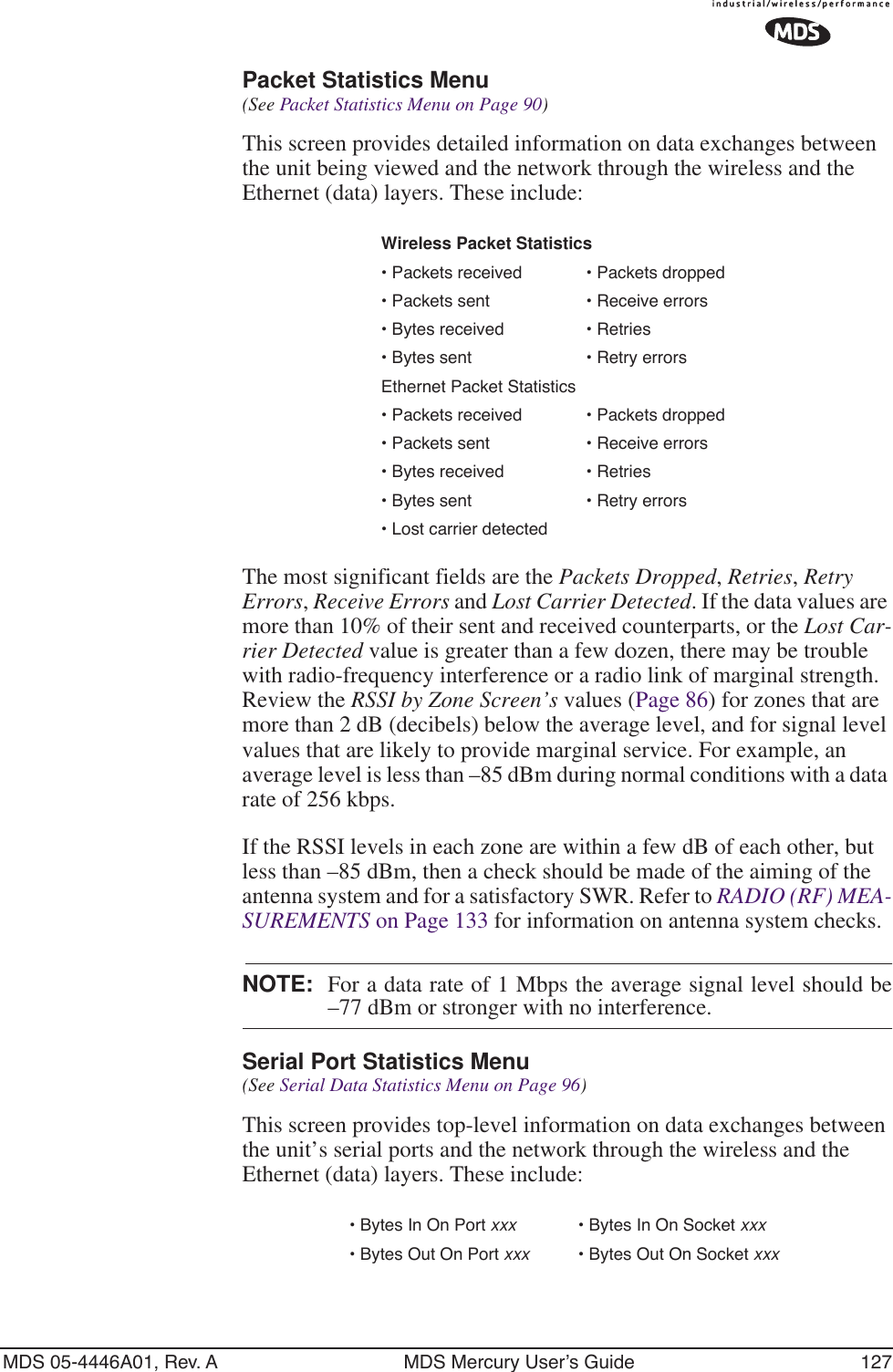 MDS 05-4446A01, Rev. A MDS Mercury User’s Guide 127Packet Statistics Menu (See Packet Statistics Menu on Page 90)This screen provides detailed information on data exchanges between the unit being viewed and the network through the wireless and the Ethernet (data) layers. These include:The most significant fields are the Packets Dropped, Retries, Retry Errors, Receive Errors and Lost Carrier Detected. If the data values are more than 10% of their sent and received counterparts, or the Lost Car-rier Detected value is greater than a few dozen, there may be trouble with radio-frequency interference or a radio link of marginal strength. Review the RSSI by Zone Screen’s values (Page 86) for zones that are more than 2 dB (decibels) below the average level, and for signal level values that are likely to provide marginal service. For example, an average level is less than –85 dBm during normal conditions with a data rate of 256 kbps. If the RSSI levels in each zone are within a few dB of each other, but less than –85 dBm, then a check should be made of the aiming of the antenna system and for a satisfactory SWR. Refer to RADIO (RF) MEA-SUREMENTS on Page 133 for information on antenna system checks.NOTE: For a data rate of 1 Mbps the average signal level should be–77 dBm or stronger with no interference.Serial Port Statistics Menu (See Serial Data Statistics Menu on Page 96)This screen provides top-level information on data exchanges between the unit’s serial ports and the network through the wireless and the Ethernet (data) layers. These include:Wireless Packet Statistics• Packets received • Packets dropped• Packets sent • Receive errors • Bytes received • Retries• Bytes sent • Retry errorsEthernet Packet Statistics• Packets received • Packets dropped• Packets sent • Receive errors• Bytes received • Retries• Bytes sent • Retry errors• Lost carrier detected• Bytes In On Port xxx • Bytes In On Socket xxx• Bytes Out On Port xxx • Bytes Out On Socket xxx