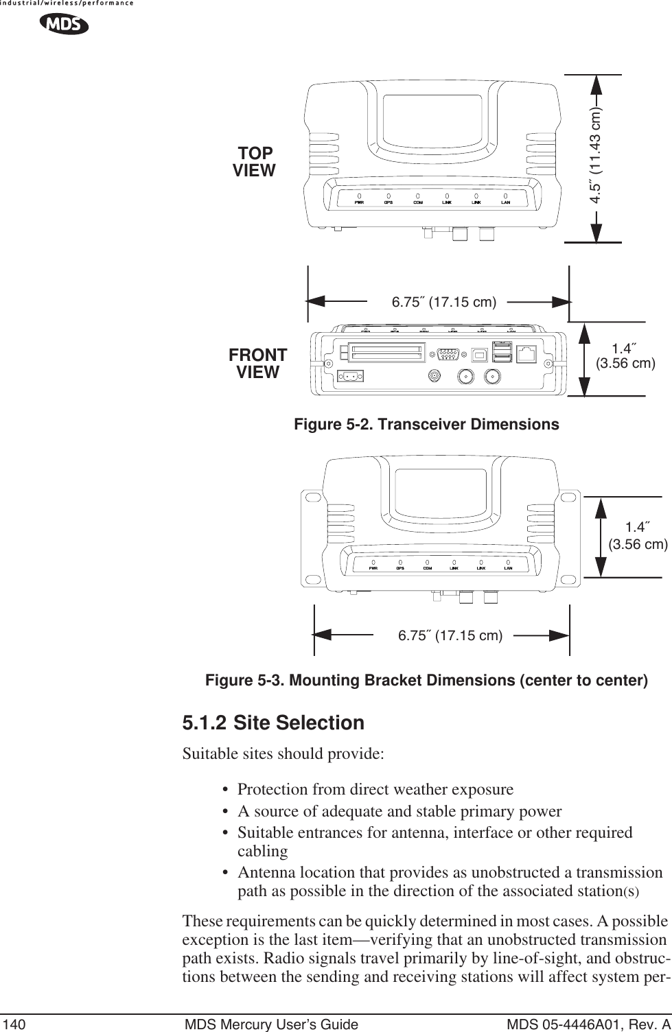 140 MDS Mercury User’s Guide MDS 05-4446A01, Rev. AFigure 5-2. Transceiver DimensionsInvisible place holderInvisible place holderFigure 5-3. Mounting Bracket Dimensions (center to center)5.1.2 Site SelectionSuitable sites should provide:• Protection from direct weather exposure•A source of adequate and stable primary power• Suitable entrances for antenna, interface or other required cabling• Antenna location that provides as unobstructed a transmission path as possible in the direction of the associated station(s)These requirements can be quickly determined in most cases. A possible exception is the last item—verifying that an unobstructed transmission path exists. Radio signals travel primarily by line-of-sight, and obstruc-tions between the sending and receiving stations will affect system per-1.4˝ 6.75˝ (17.15 cm)4.5˝ (11.43 cm)TOPFRONT (3.56 cm)VIEWVIEW6.75˝ (17.15 cm)1.4˝ (3.56 cm)