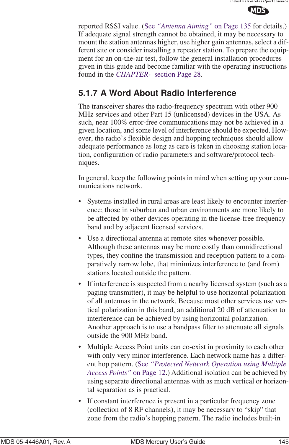 MDS 05-4446A01, Rev. A MDS Mercury User’s Guide 145reported RSSI value. (See “Antenna Aiming” on Page 135 for details.) If adequate signal strength cannot be obtained, it may be necessary to mount the station antennas higher, use higher gain antennas, select a dif-ferent site or consider installing a repeater station. To prepare the equip-ment for an on-the-air test, follow the general installation procedures given in this guide and become familiar with the operating instructions found in the CHAPTER-  section Page 28.5.1.7 A Word About Radio InterferenceThe transceiver shares the radio-frequency spectrum with other 900 MHz services and other Part 15 (unlicensed) devices in the USA. As such, near 100% error-free communications may not be achieved in a given location, and some level of interference should be expected. How-ever, the radio’s flexible design and hopping techniques should allow adequate performance as long as care is taken in choosing station loca-tion, configuration of radio parameters and software/protocol tech-niques.In general, keep the following points in mind when setting up your com-munications network.• Systems installed in rural areas are least likely to encounter interfer-ence; those in suburban and urban environments are more likely to be affected by other devices operating in the license-free frequency band and by adjacent licensed services.• Use a directional antenna at remote sites whenever possible. Although these antennas may be more costly than omnidirectional types, they conﬁne the transmission and reception pattern to a com-paratively narrow lobe, that minimizes interference to (and from) stations located outside the pattern.•If interference is suspected from a nearby licensed system (such as a paging transmitter), it may be helpful to use horizontal polarization of all antennas in the network. Because most other services use ver-tical polarization in this band, an additional 20 dB of attenuation to interference can be achieved by using horizontal polarization. Another approach is to use a bandpass ﬁlter to attenuate all signals outside the 900 MHz band.• Multiple Access Point units can co-exist in proximity to each other with only very minor interference. Each network name has a differ-ent hop pattern. (See “Protected Network Operation using Multiple Access Points” on Page 12.) Additional isolation can be achieved by using separate directional antennas with as much vertical or horizon-tal separation as is practical. • If constant interference is present in a particular frequency zone (collection of 8 RF channels), it may be necessary to “skip” that zone from the radio’s hopping pattern. The radio includes built-in 
