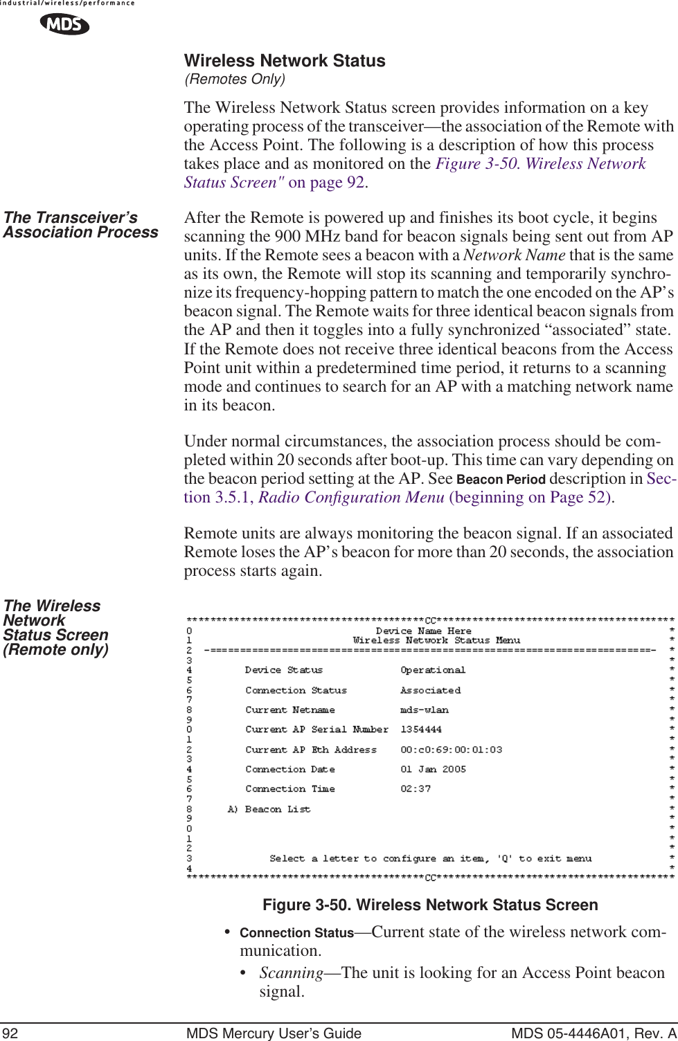 92 MDS Mercury User’s Guide MDS 05-4446A01, Rev. AWireless Network Status(Remotes Only)The Wireless Network Status screen provides information on a key operating process of the transceiver—the association of the Remote with the Access Point. The following is a description of how this process takes place and as monitored on the Figure 3-50. Wireless Network Status Screen&quot; on page 92.The Transceiver’s Association Process After the Remote is powered up and finishes its boot cycle, it begins scanning the 900 MHz band for beacon signals being sent out from AP units. If the Remote sees a beacon with a Network Name that is the same as its own, the Remote will stop its scanning and temporarily synchro-nize its frequency-hopping pattern to match the one encoded on the AP’s beacon signal. The Remote waits for three identical beacon signals from the AP and then it toggles into a fully synchronized “associated” state. If the Remote does not receive three identical beacons from the Access Point unit within a predetermined time period, it returns to a scanning mode and continues to search for an AP with a matching network name in its beacon. Under normal circumstances, the association process should be com-pleted within 20 seconds after boot-up. This time can vary depending on the beacon period setting at the AP. See Beacon Period description in Sec-tion 3.5.1, Radio Conﬁguration Menu (beginning on Page 52).Remote units are always monitoring the beacon signal. If an associated Remote loses the AP’s beacon for more than 20 seconds, the association process starts again.The Wireless NetworkStatus Screen(Remote only)Figure 3-50. Wireless Network Status Screen•Connection Status—Current state of the wireless network com-munication. •Scanning—The unit is looking for an Access Point beacon signal.