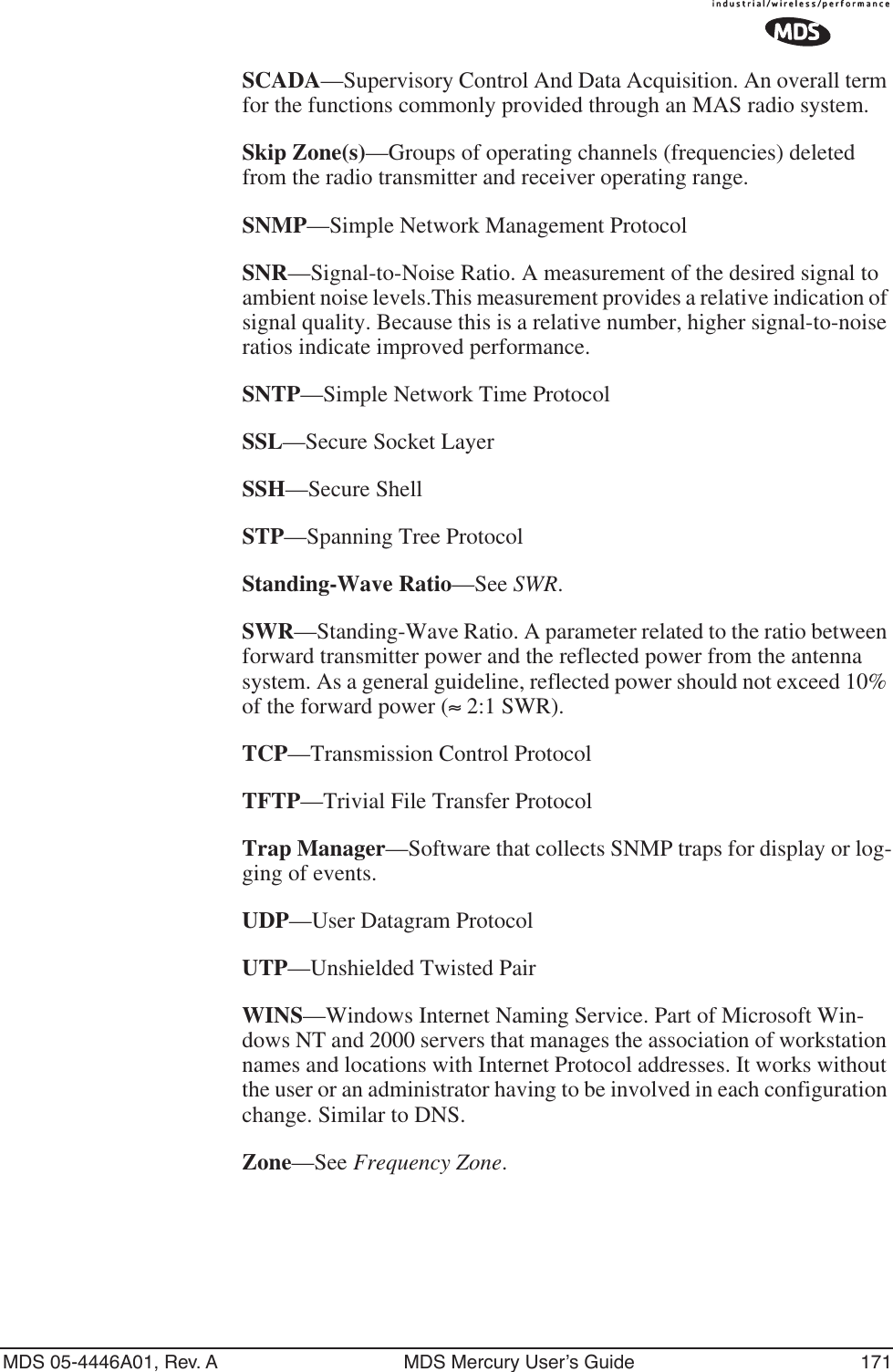 MDS 05-4446A01, Rev. A MDS Mercury User’s Guide 171SCADA—Supervisory Control And Data Acquisition. An overall term for the functions commonly provided through an MAS radio system.Skip Zone(s)—Groups of operating channels (frequencies) deleted from the radio transmitter and receiver operating range.SNMP—Simple Network Management ProtocolSNR—Signal-to-Noise Ratio. A measurement of the desired signal to ambient noise levels.This measurement provides a relative indication of signal quality. Because this is a relative number, higher signal-to-noise ratios indicate improved performance.SNTP—Simple Network Time ProtocolSSL—Secure Socket LayerSSH—Secure ShellSTP—Spanning Tree ProtocolStanding-Wave Ratio—See SWR.SWR—Standing-Wave Ratio. A parameter related to the ratio between forward transmitter power and the reflected power from the antenna system. As a general guideline, reflected power should not exceed 10% of the forward power (≈ 2:1 SWR).TCP—Transmission Control ProtocolTFTP—Trivial File Transfer ProtocolTrap Manager—Software that collects SNMP traps for display or log-ging of events.UDP—User Datagram ProtocolUTP—Unshielded Twisted PairWINS—Windows Internet Naming Service. Part of Microsoft Win-dows NT and 2000 servers that manages the association of workstation names and locations with Internet Protocol addresses. It works without the user or an administrator having to be involved in each configuration change. Similar to DNS.Zone—See Frequency Zone.