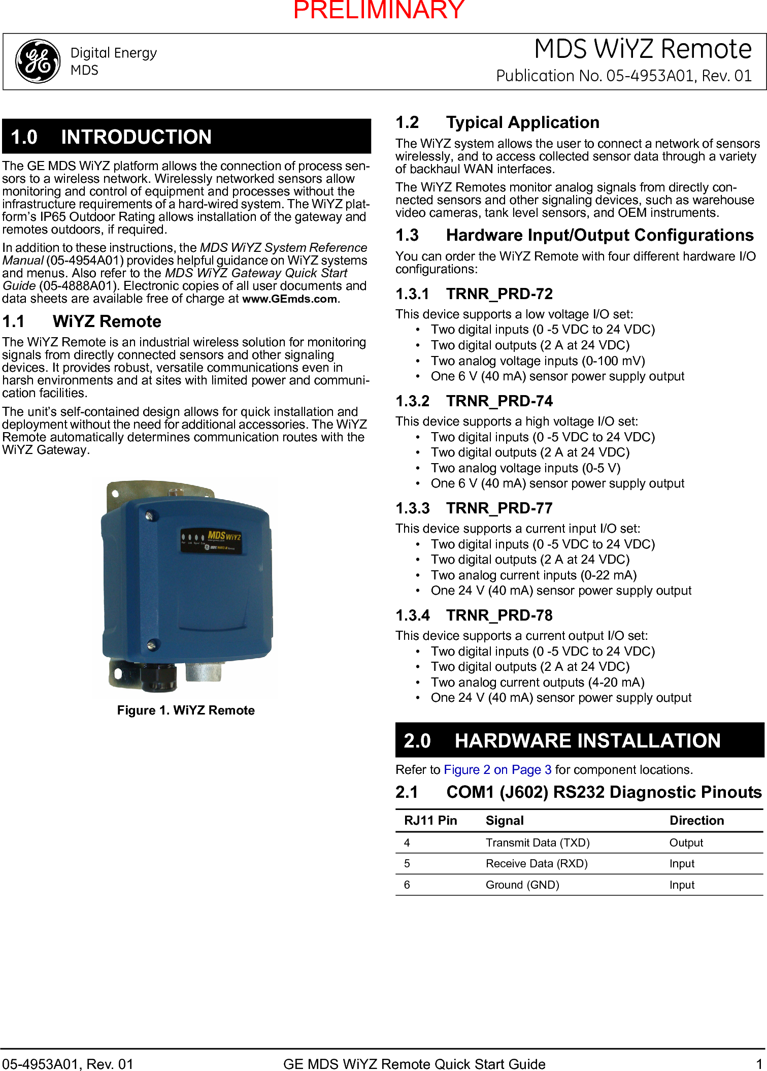 1.0 INTRODUCTION05-4953A01, Rev. 01 GE MDS WiYZ Remote Quick Start Guide 1MDS WiYZ RemotePublication No. 05-4953A01, Rev. 01The GE MDS WiYZ platform allows the connection of process sen-sors to a wireless network. Wirelessly networked sensors allow monitoring and control of equipment and processes without the infrastructure requirements of a hard-wired system. The WiYZ plat-form’s IP65 Outdoor Rating allows installation of the gateway and remotes outdoors, if required.In addition to these instructions, the MDS WiYZ System Reference Manual (05-4954A01) provides helpful guidance on WiYZ systems and menus. Also refer to the MDS WiYZ Gateway Quick Start Guide (05-4888A01). Electronic copies of all user documents and data sheets are available free of charge at www.GEmds.com.1.1 WiYZ RemoteThe WiYZ Remote is an industrial wireless solution for monitoring signals from directly connected sensors and other signaling devices. It provides robust, versatile communications even in harsh environments and at sites with limited power and communi-cation facilities.The unit’s self-contained design allows for quick installation and deployment without the need for additional accessories. The WiYZ Remote automatically determines communication routes with the WiYZ Gateway.Figure 1. WiYZ Remote1.2 Typical ApplicationThe WiYZ system allows the user to connect a network of sensors wirelessly, and to access collected sensor data through a variety of backhaul WAN interfaces.The WiYZ Remotes monitor analog signals from directly con-nected sensors and other signaling devices, such as warehouse video cameras, tank level sensors, and OEM instruments.1.3 Hardware Input/Output ConfigurationsYou can order the WiYZ Remote with four different hardware I/O configurations:1.3.1 TRNR_PRD-72This device supports a low voltage I/O set:• Two digital inputs (0 -5 VDC to 24 VDC)• Two digital outputs (2 A at 24 VDC)• Two analog voltage inputs (0-100 mV)• One 6 V (40 mA) sensor power supply output1.3.2 TRNR_PRD-74This device supports a high voltage I/O set:• Two digital inputs (0 -5 VDC to 24 VDC)• Two digital outputs (2 A at 24 VDC)• Two analog voltage inputs (0-5 V)• One 6 V (40 mA) sensor power supply output1.3.3 TRNR_PRD-77This device supports a current input I/O set:• Two digital inputs (0 -5 VDC to 24 VDC)• Two digital outputs (2 A at 24 VDC)• Two analog current inputs (0-22 mA)• One 24 V (40 mA) sensor power supply output1.3.4 TRNR_PRD-78This device supports a current output I/O set:• Two digital inputs (0 -5 VDC to 24 VDC)• Two digital outputs (2 A at 24 VDC)• Two analog current outputs (4-20 mA)• One 24 V (40 mA) sensor power supply output2.0 HARDWARE INSTALLATIONRefer to Figure 2 on Page 3 for component locations.2.1 COM1 (J602) RS232 Diagnostic PinoutsRJ11 Pin Signal Direction4 Transmit Data (TXD) Output5 Receive Data (RXD) Input6 Ground (GND) InputPRELIMINARY