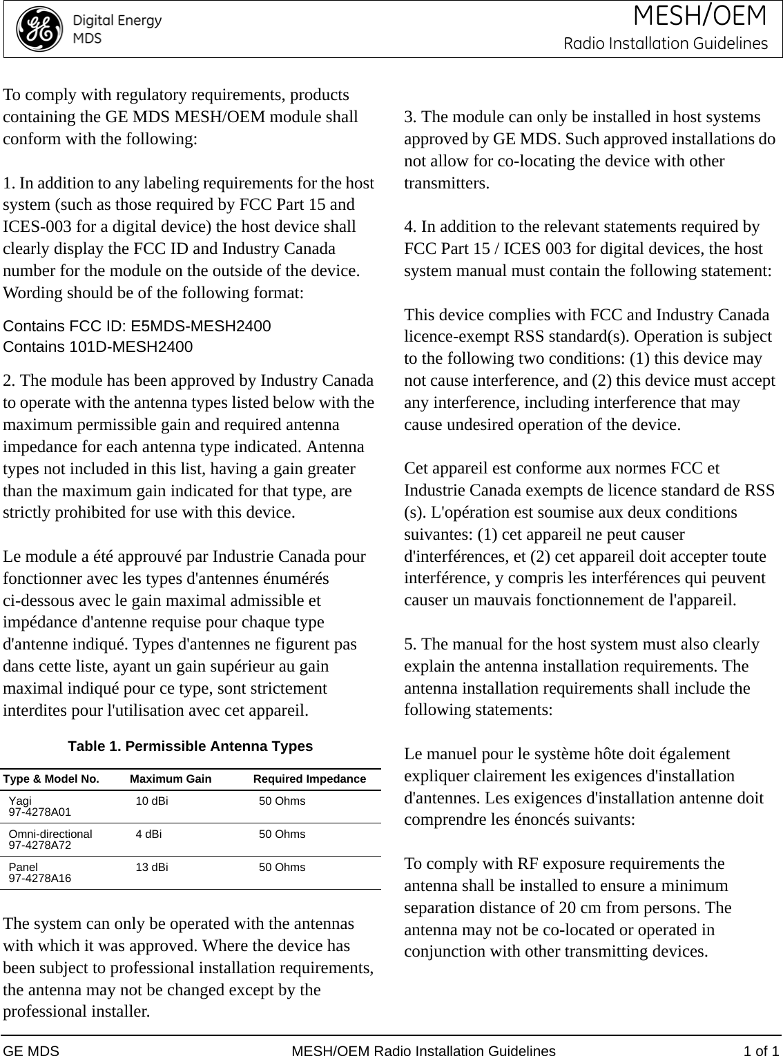 GE MDS MESH/OEM Radio Installation Guidelines 1 of 1MESH/OEMRadio Installation GuidelinesTo comply with regulatory requirements, products containing the GE MDS MESH/OEM module shall conform with the following:1. In addition to any labeling requirements for the host system (such as those required by FCC Part 15 and ICES-003 for a digital device) the host device shall clearly display the FCC ID and Industry Canada number for the module on the outside of the device. Wording should be of the following format:Contains FCC ID: E5MDS-MESH2400Contains 101D-MESH24002. The module has been approved by Industry Canada to operate with the antenna types listed below with the maximum permissible gain and required antenna impedance for each antenna type indicated. Antenna types not included in this list, having a gain greater than the maximum gain indicated for that type, are strictly prohibited for use with this device.Le module a été approuvé par Industrie Canada pour fonctionner avec les types d&apos;antennes énumérés ci-dessous avec le gain maximal admissible et impédance d&apos;antenne requise pour chaque type d&apos;antenne indiqué. Types d&apos;antennes ne figurent pas dans cette liste, ayant un gain supérieur au gain maximal indiqué pour ce type, sont strictement interdites pour l&apos;utilisation avec cet appareil.Table 1. Permissible Antenna TypesThe system can only be operated with the antennas with which it was approved. Where the device has been subject to professional installation requirements, the antenna may not be changed except by the professional installer.3. The module can only be installed in host systems approved by GE MDS. Such approved installations do not allow for co-locating the device with other transmitters.4. In addition to the relevant statements required by FCC Part 15 / ICES 003 for digital devices, the host system manual must contain the following statement:This device complies with FCC and Industry Canada licence-exempt RSS standard(s). Operation is subject to the following two conditions: (1) this device may not cause interference, and (2) this device must accept any interference, including interference that may cause undesired operation of the device.Cet appareil est conforme aux normes FCC et Industrie Canada exempts de licence standard de RSS (s). L&apos;opération est soumise aux deux conditions suivantes: (1) cet appareil ne peut causer d&apos;interférences, et (2) cet appareil doit accepter toute interférence, y compris les interférences qui peuvent causer un mauvais fonctionnement de l&apos;appareil.5. The manual for the host system must also clearly explain the antenna installation requirements. The antenna installation requirements shall include the following statements:Le manuel pour le système hôte doit également expliquer clairement les exigences d&apos;installation d&apos;antennes. Les exigences d&apos;installation antenne doit comprendre les énoncés suivants:To comply with RF exposure requirements the antenna shall be installed to ensure a minimum separation distance of 20 cm from persons. The antenna may not be co-located or operated in conjunction with other transmitting devices.Type &amp; Model No. Maximum Gain Required ImpedanceYagi97-4278A01 10 dBi 50 OhmsOmni-directional 97-4278A72 4 dBi 50 OhmsPanel97-4278A16 13 dBi 50 Ohms