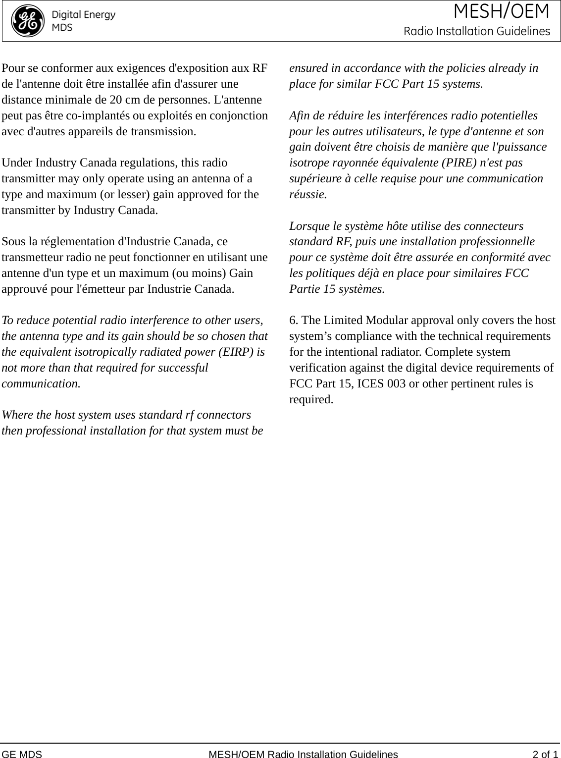 GE MDS MESH/OEM Radio Installation Guidelines 2 of 1MESH/OEMRadio Installation GuidelinesPour se conformer aux exigences d&apos;exposition aux RF de l&apos;antenne doit être installée afin d&apos;assurer une distance minimale de 20 cm de personnes. L&apos;antenne peut pas être co-implantés ou exploités en conjonction avec d&apos;autres appareils de transmission.Under Industry Canada regulations, this radio transmitter may only operate using an antenna of a type and maximum (or lesser) gain approved for the transmitter by Industry Canada.Sous la réglementation d&apos;Industrie Canada, ce transmetteur radio ne peut fonctionner en utilisant une antenne d&apos;un type et un maximum (ou moins) Gain approuvé pour l&apos;émetteur par Industrie Canada.To reduce potential radio interference to other users, the antenna type and its gain should be so chosen that the equivalent isotropically radiated power (EIRP) is not more than that required for successful communication.Where the host system uses standard rf connectors then professional installation for that system must be ensured in accordance with the policies already in place for similar FCC Part 15 systems.Afin de réduire les interférences radio potentielles pour les autres utilisateurs, le type d&apos;antenne et son gain doivent être choisis de manière que l&apos;puissance isotrope rayonnée équivalente (PIRE) n&apos;est pas supérieure à celle requise pour une communication réussie.Lorsque le système hôte utilise des connecteurs standard RF, puis une installation professionnelle pour ce système doit être assurée en conformité avec les politiques déjà en place pour similaires FCC Partie 15 systèmes.6. The Limited Modular approval only covers the host system’s compliance with the technical requirements for the intentional radiator. Complete system verification against the digital device requirements of FCC Part 15, ICES 003 or other pertinent rules is required.