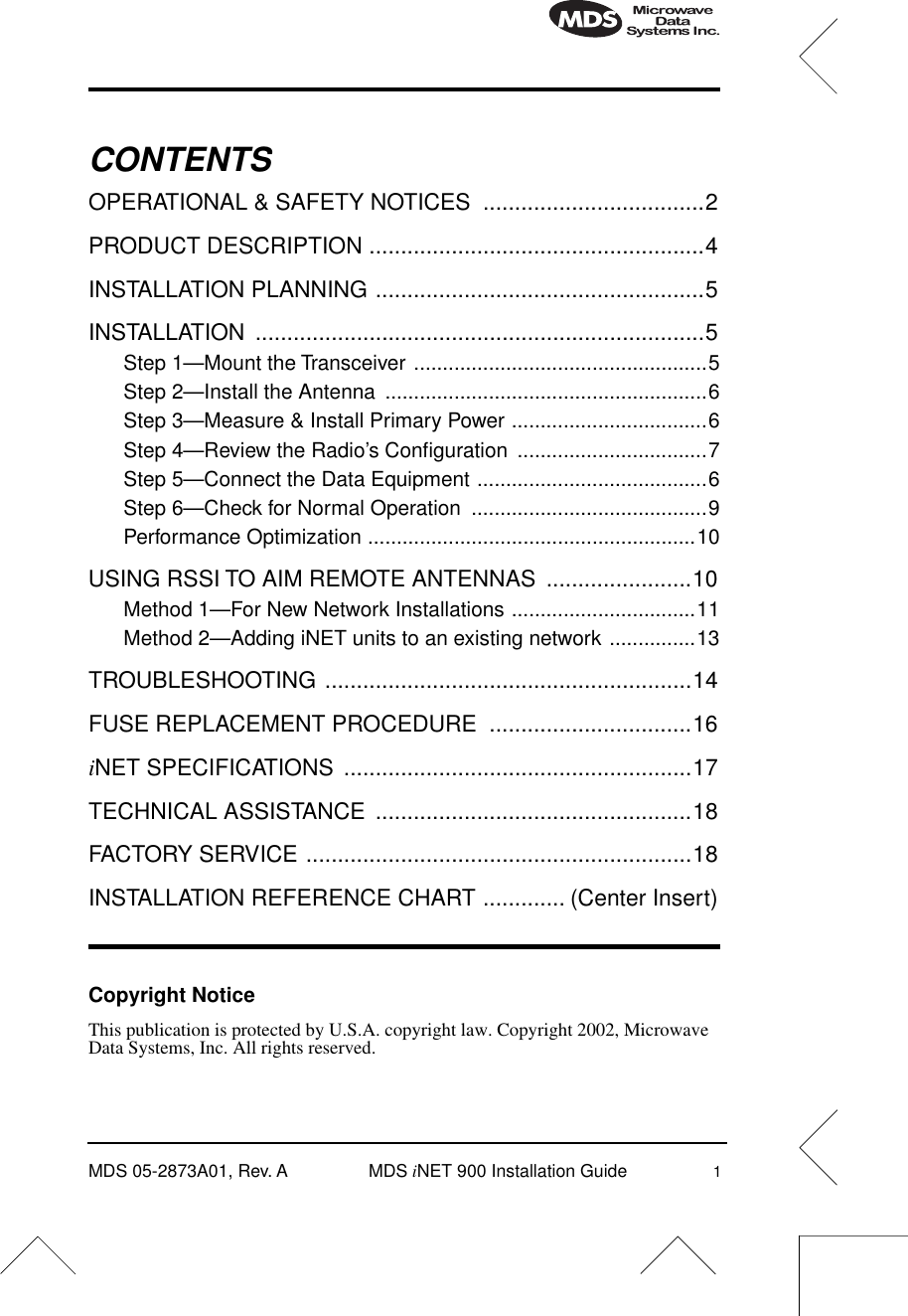  MDS 05-2873A01, Rev. A MDS  i NET 900 Installation Guide 1 CONTENTS OPERATIONAL &amp; SAFETY NOTICES  ...................................2PRODUCT DESCRIPTION .....................................................4INSTALLATION PLANNING ....................................................5INSTALLATION .......................................................................5 Step 1—Mount the Transceiver ...................................................5Step 2—Install the Antenna  ........................................................6Step 3—Measure &amp; Install Primary Power ..................................6Step 4—Review the Radio’s Conﬁguration  .................................7Step 5—Connect the Data Equipment ........................................6Step 6—Check for Normal Operation  .........................................9Performance Optimization .........................................................10 USING RSSI TO AIM REMOTE ANTENNAS  .......................10 Method 1—For New Network Installations ................................11Method 2—Adding iNET units to an existing network ...............13 TROUBLESHOOTING ..........................................................14FUSE REPLACEMENT PROCEDURE  ................................16 i NET SPECIFICATIONS  .......................................................17TECHNICAL ASSISTANCE  ..................................................18FACTORY SERVICE .............................................................18INSTALLATION REFERENCE CHART ............. (Center Insert) Copyright Notice This publication is protected by U.S.A. copyright law. Copyright 2002, Microwave Data Systems, Inc. All rights reserved.
