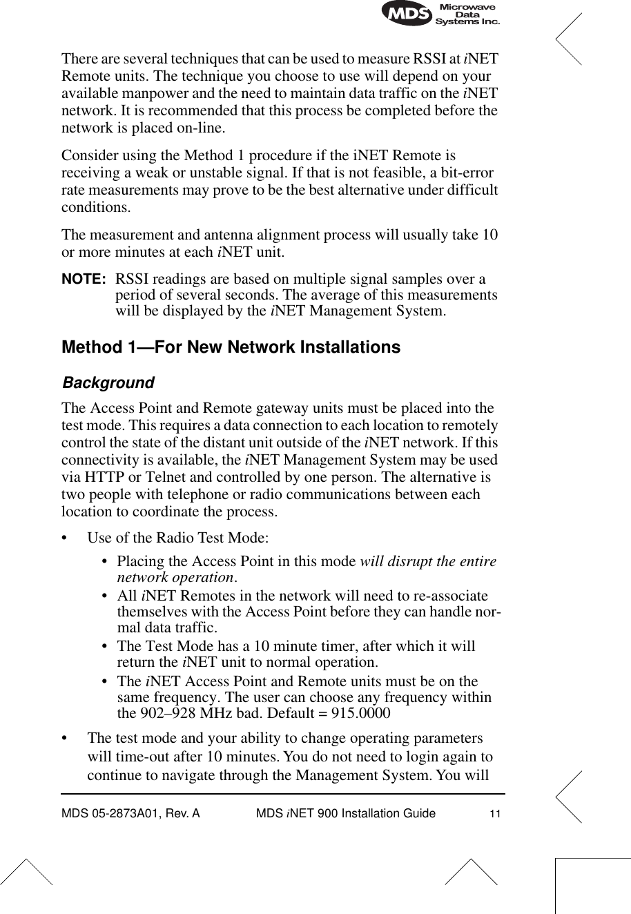  MDS 05-2873A01, Rev. A MDS  iNET 900 Installation Guide 11There are several techniques that can be used to measure RSSI at iNET Remote units. The technique you choose to use will depend on your available manpower and the need to maintain data traffic on the iNET network. It is recommended that this process be completed before the network is placed on-line.Consider using the Method 1 procedure if the iNET Remote is receiving a weak or unstable signal. If that is not feasible, a bit-error rate measurements may prove to be the best alternative under difficult conditions.The measurement and antenna alignment process will usually take 10 or more minutes at each iNET unit.NOTE: RSSI readings are based on multiple signal samples over a period of several seconds. The average of this measurements will be displayed by the iNET Management System.Method 1—For New Network InstallationsBackgroundThe Access Point and Remote gateway units must be placed into the test mode. This requires a data connection to each location to remotely control the state of the distant unit outside of the iNET network. If this connectivity is available, the iNET Management System may be used via HTTP or Telnet and controlled by one person. The alternative is two people with telephone or radio communications between each location to coordinate the process.• Use of the Radio Test Mode:• Placing the Access Point in this mode will disrupt the entire network operation.• All iNET Remotes in the network will need to re-associate themselves with the Access Point before they can handle nor-mal data traffic.• The Test Mode has a 10 minute timer, after which it will return the iNET unit to normal operation.• The iNET Access Point and Remote units must be on the same frequency. The user can choose any frequency within the 902–928 MHz bad. Default = 915.0000• The test mode and your ability to change operating parameters will time-out after 10 minutes. You do not need to login again to continue to navigate through the Management System. You will 