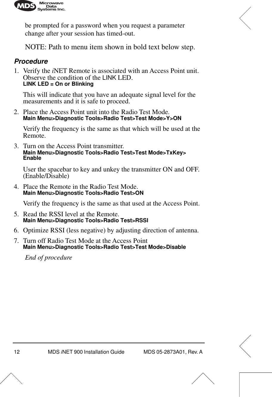 12 MDS iNET 900 Installation Guide  MDS 05-2873A01, Rev. A be prompted for a password when you request a parameter change after your session has timed-out.NOTE: Path to menu item shown in bold text below step.Procedure1. Verify the iNET Remote is associated with an Access Point unit. Observe the condition of the LINK LED.LINK LED = On or BlinkingThis will indicate that you have an adequate signal level for the measurements and it is safe to proceed.2. Place the Access Point unit into the Radio Test Mode.Main Menu&gt;Diagnostic Tools&gt;Radio Test&gt;Test Mode&gt;Y&gt;ONVerify the frequency is the same as that which will be used at the Remote.3. Turn on the Access Point transmitter.Main Menu&gt;Diagnostic Tools&gt;Radio Test&gt;Test Mode&gt;TxKey&gt; EnableUser the spacebar to key and unkey the transmitter ON and OFF. (Enable/Disable)4. Place the Remote in the Radio Test Mode.Main Menu&gt;Diagnostic Tools&gt;Radio Test&gt;ONVerify the frequency is the same as that used at the Access Point.5. Read the RSSI level at the Remote.Main Menu&gt;Diagnostic Tools&gt;Radio Test&gt;RSSI6. Optimize RSSI (less negative) by adjusting direction of antenna.7. Turn off Radio Test Mode at the Access PointMain Menu&gt;Diagnostic Tools&gt;Radio Test&gt;Test Mode&gt;DisableEnd of procedure