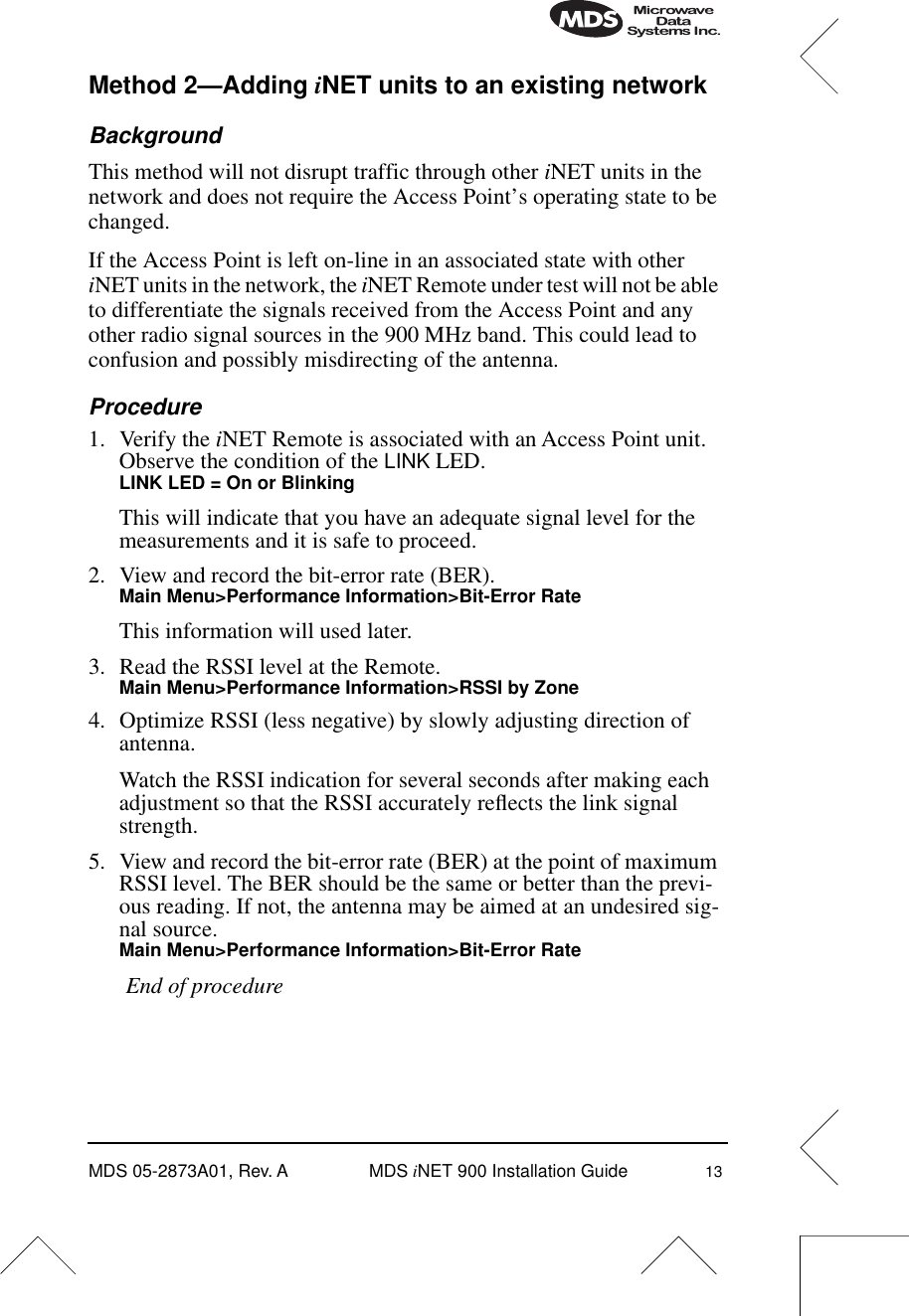 MDS 05-2873A01, Rev. A MDS iNET 900 Installation Guide 13Method 2—Adding iNET units to an existing networkBackgroundThis method will not disrupt traffic through other iNET units in the network and does not require the Access Point’s operating state to be changed.If the Access Point is left on-line in an associated state with other iNET units in the network, the iNET Remote under test will not be able to differentiate the signals received from the Access Point and any other radio signal sources in the 900 MHz band. This could lead to confusion and possibly misdirecting of the antenna. Procedure1. Verify the iNET Remote is associated with an Access Point unit. Observe the condition of the LINK LED.LINK LED = On or BlinkingThis will indicate that you have an adequate signal level for the measurements and it is safe to proceed.2. View and record the bit-error rate (BER).Main Menu&gt;Performance Information&gt;Bit-Error RateThis information will used later.3. Read the RSSI level at the Remote.Main Menu&gt;Performance Information&gt;RSSI by Zone4. Optimize RSSI (less negative) by slowly adjusting direction of antenna.Watch the RSSI indication for several seconds after making each adjustment so that the RSSI accurately reﬂects the link signal strength.5. View and record the bit-error rate (BER) at the point of maximum RSSI level. The BER should be the same or better than the previ-ous reading. If not, the antenna may be aimed at an undesired sig-nal source.Main Menu&gt;Performance Information&gt;Bit-Error RateEnd of procedure