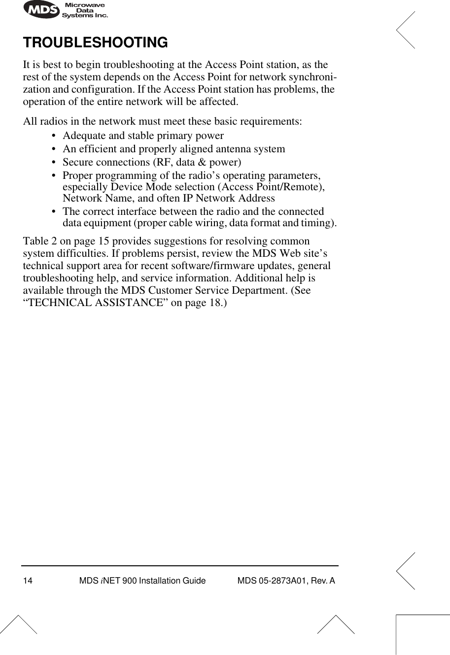 14 MDS iNET 900 Installation Guide  MDS 05-2873A01, Rev. A TROUBLESHOOTINGIt is best to begin troubleshooting at the Access Point station, as the rest of the system depends on the Access Point for network synchroni-zation and configuration. If the Access Point station has problems, the operation of the entire network will be affected.All radios in the network must meet these basic requirements:• Adequate and stable primary power• An efficient and properly aligned antenna system• Secure connections (RF, data &amp; power)• Proper programming of the radio’s operating parameters, especially Device Mode selection (Access Point/Remote), Network Name, and often IP Network Address• The correct interface between the radio and the connected data equipment (proper cable wiring, data format and timing).Table 2 on page 15 provides suggestions for resolving common system difficulties. If problems persist, review the MDS Web site’s technical support area for recent software/firmware updates, general troubleshooting help, and service information. Additional help is available through the MDS Customer Service Department. (See “TECHNICAL ASSISTANCE” on page 18.)