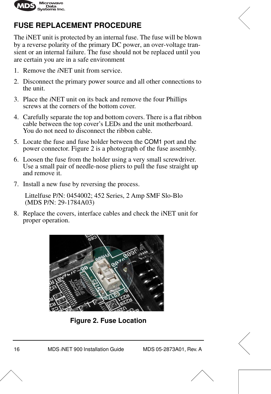 16 MDS iNET 900 Installation Guide  MDS 05-2873A01, Rev. A FUSE REPLACEMENT PROCEDUREThe iNET unit is protected by an internal fuse. The fuse will be blown by a reverse polarity of the primary DC power, an over-voltage tran-sient or an internal failure. The fuse should not be replaced until you are certain you are in a safe environment1. Remove the iNET unit from service.2. Disconnect the primary power source and all other connections to the unit.3. Place the iNET unit on its back and remove the four Phillips screws at the corners of the bottom cover.4. Carefully separate the top and bottom covers. There is a ﬂat ribbon cable between the top cover’s LEDs and the unit motherboard. You do not need to disconnect the ribbon cable.5. Locate the fuse and fuse holder between the COM1 port and the power connector. Figure 2 is a photograph of the fuse assembly.6. Loosen the fuse from the holder using a very small screwdriver. Use a small pair of needle-nose pliers to pull the fuse straight up and remove it.7. Install a new fuse by reversing the process.Littelfuse P/N: 0454002; 452 Series, 2 Amp SMF Slo-Blo(MDS P/N: 29-1784A03)8. Replace the covers, interface cables and check the iNET unit for proper operation.Invisible place holderFigure 2. Fuse Location