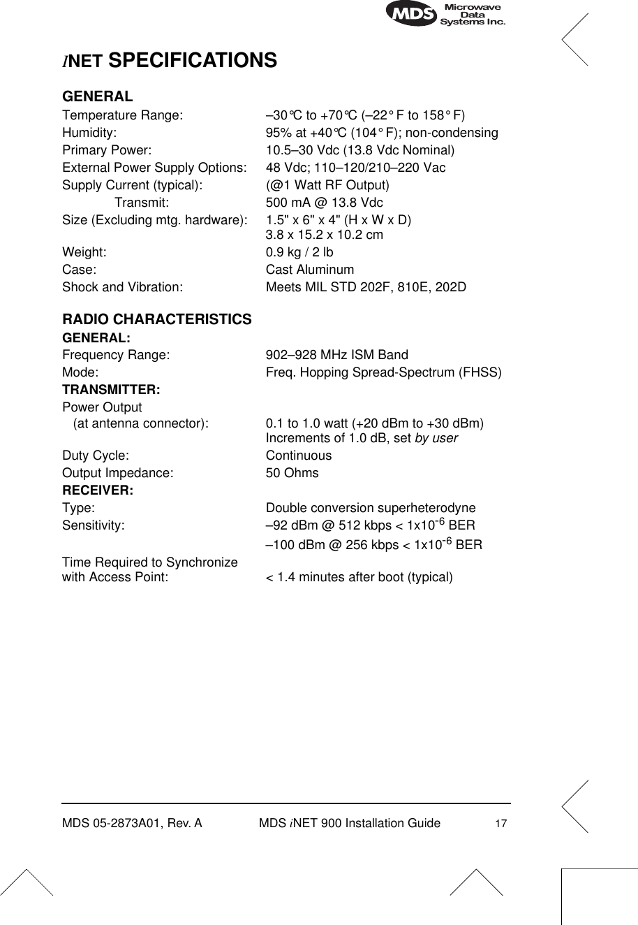 MDS 05-2873A01, Rev. A MDS iNET 900 Installation Guide 17INET SPECIFICATIONSGENERALTemperature Range: –30°C to +70°C (–22° F to 158° F)Humidity: 95% at +40°C (104° F); non-condensingPrimary Power: 10.5–30 Vdc (13.8 Vdc Nominal)External Power Supply Options: 48 Vdc; 110–120/210–220 VacSupply Current (typical): (@1 Watt RF Output)Transmit: 500 mA @ 13.8 VdcSize (Excluding mtg. hardware): 1.5&quot; x 6&quot; x 4&quot; (H x W x D)3.8 x 15.2 x 10.2 cmWeight: 0.9 kg / 2 lbCase: Cast AluminumShock and Vibration: Meets MIL STD 202F, 810E, 202DRADIO CHARACTERISTICSGENERAL:Frequency Range: 902–928 MHz ISM BandMode: Freq. Hopping Spread-Spectrum (FHSS)TRANSMITTER:Power Output   (at antenna connector): 0.1 to 1.0 watt (+20 dBm to +30 dBm) Increments of 1.0 dB, set by userDuty Cycle: ContinuousOutput Impedance: 50 OhmsRECEIVER:Type: Double conversion superheterodyneSensitivity: –92 dBm @ 512 kbps &lt; 1x10-6 BER–100 dBm @ 256 kbps &lt; 1x10-6 BERTime Required to Synchronizewith Access Point: &lt; 1.4 minutes after boot (typical)