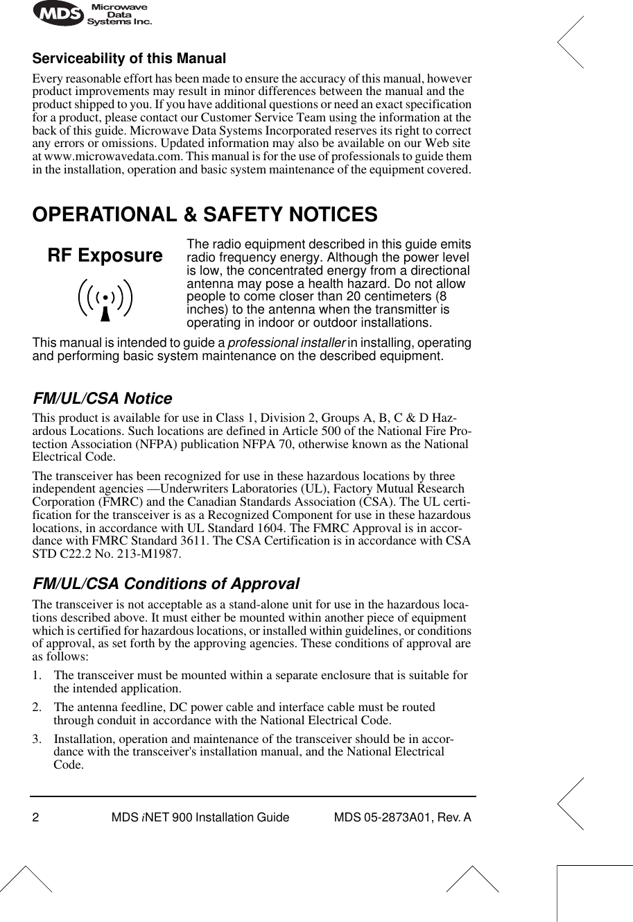  2 MDS  i NET 900 Installation Guide  MDS 05-2873A01, Rev. A  Serviceability of this Manual Every reasonable effort has been made to ensure the accuracy of this manual, however product improvements may result in minor differences between the manual and the product shipped to you. If you have additional questions or need an exact specification for a product, please contact our Customer Service Team using the information at the back of this guide. Microwave Data Systems Incorporated reserves its right to correct any errors or omissions. Updated information may also be available on our Web site at www.microwavedata.com. This manual is for the use of professionals to guide them in the installation, operation and basic system maintenance of the equipment covered.  OPERATIONAL &amp; SAFETY NOTICES The radio equipment described in this guide emits radio frequency energy. Although the power level is low, the concentrated energy from a directional antenna may pose a health hazard. Do not allow people to come closer than 20 centimeters (8 inches) to the antenna when the transmitter is operating in indoor or outdoor installations.This manual is intended to guide a  professional installer  in installing, operating and performing basic system maintenance on the described equipment. FM/UL/CSA Notice  This product is available for use in Class 1, Division 2, Groups A, B, C &amp; D Haz-ardous Locations. Such locations are defined in Article 500 of the National Fire Pro-tection Association (NFPA) publication NFPA 70, otherwise known as the National Electrical Code. The transceiver has been recognized for use in these hazardous locations by three independent agencies —Underwriters Laboratories (UL), Factory Mutual Research Corporation (FMRC) and the Canadian Standards Association (CSA). The UL certi-fication for the transceiver is as a Recognized Component for use in these hazardous locations, in accordance with UL Standard 1604. The FMRC Approval is in accor-dance with FMRC Standard 3611. The CSA Certification is in accordance with CSA STD C22.2 No. 213-M1987.  FM/UL/CSA Conditions of Approval The transceiver is not acceptable as a stand-alone unit for use in the hazardous loca-tions described above. It must either be mounted within another piece of equipment which is certified for hazardous locations, or installed within guidelines, or conditions of approval, as set forth by the approving agencies. These conditions of approval are as follows:1. The transceiver must be mounted within a separate enclosure that is suitable for the intended application.2. The antenna feedline, DC power cable and interface cable must be routed through conduit in accordance with the National Electrical Code.3. Installation, operation and maintenance of the transceiver should be in accor-dance with the transceiver&apos;s installation manual, and the National Electrical Code.RF Exposure