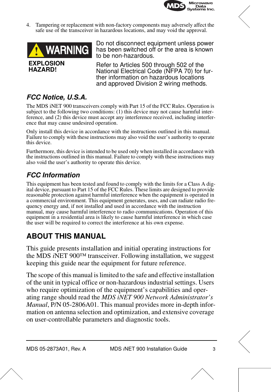  MDS 05-2873A01, Rev. A MDS  i NET 900 Installation Guide 3 4. Tampering or replacement with non-factory components may adversely affect the safe use of the transceiver in hazardous locations, and may void the approval. Do not disconnect equipment unless power has been switched off or the area is known to be non-hazardous.Refer to Articles 500 through 502 of the National Electrical Code (NFPA 70) for fur-ther information on hazardous locations and approved Division 2 wiring methods.  FCC Notice, U.S.A. The MDS iNET 900 transceivers comply with Part 15 of the FCC Rules. Operation is subject to the following two conditions: (1) this device may not cause harmful inter-ference, and (2) this device must accept any interference received, including interfer-ence that may cause undesired operation.Only install this device in accordance with the instructions outlined in this manual. Failure to comply with these instructions may also void the user’s authority to operate this device.Furthermore, this device is intended to be used only when installed in accordance with the instructions outlined in this manual. Failure to comply with these instructions may also void the user’s authority to operate this device. FCC Information This equipment has been tested and found to comply with the limits for a Class A dig-ital device, pursuant to Part 15 of the FCC Rules. These limits are designed to provide reasonable protection against harmful interference when the equipment is operated in a commercial environment. This equipment generates, uses, and can radiate radio fre-quency energy and, if not installed and used in accordance with the instruction manual, may cause harmful interference to radio communications. Operation of this equipment in a residential area is likely to cause harmful interference in which case the user will be required to correct the interference at his own expense. ABOUT THIS MANUAL This guide presents installation and initial operating instructions for the MDS  i NET 900™ transceiver. Following installation, we suggest keeping this guide near the equipment for future reference.The scope of this manual is limited to the safe and effective installation of the unit in typical office or non-hazardous industrial settings. Users who require optimization of the equipment’s capabilities and oper-ating range should read the  MDS iNET 900 Network Administrator’s Manual , P/N 05-2806A01. This manual provides more in-depth infor-mation on antenna selection and optimization, and extensive coverage on user-controllable parameters and diagnostic tools.EXPLOSIONHAZARD!