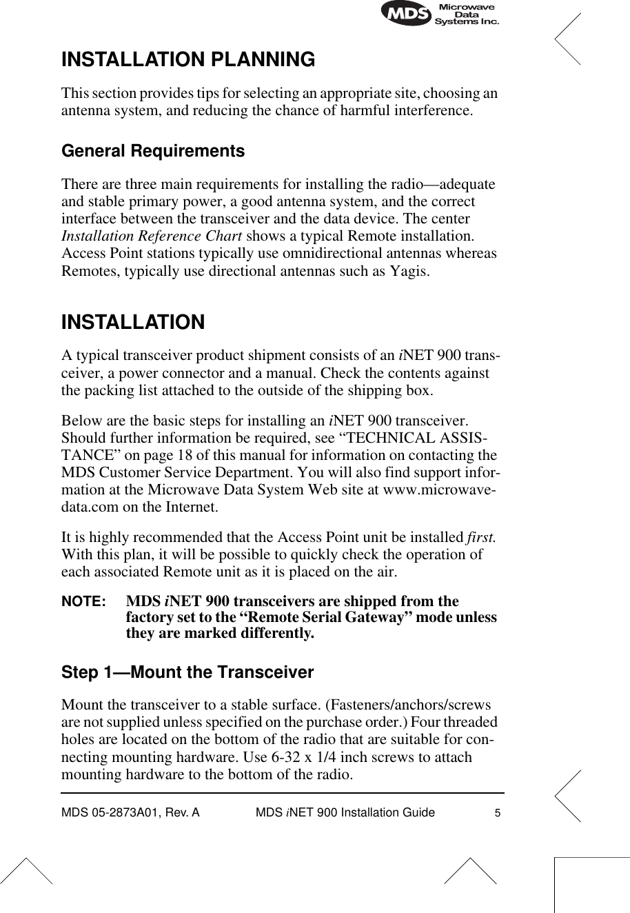  MDS 05-2873A01, Rev. A MDS  i NET 900 Installation Guide 5 INSTALLATION PLANNING This section provides tips for selecting an appropriate site, choosing an antenna system, and reducing the chance of harmful interference. General Requirements There are three main requirements for installing the radio—adequate and stable primary power, a good antenna system, and the correct interface between the transceiver and the data device. The center  Installation Reference Chart  shows a typical Remote installation. Access Point stations typically use omnidirectional antennas whereas Remotes, typically use directional antennas such as Yagis. INSTALLATION A typical transceiver product shipment consists of an  i NET 900 trans-ceiver, a power connector and a manual. Check the contents against the packing list attached to the outside of the shipping box. Below are the basic steps for installing an  i NET 900 transceiver. Should further information be required, see “TECHNICAL ASSIS-TANCE” on page 18 of this manual for information on contacting the MDS Customer Service Department. You will also find support infor-mation at the Microwave Data System Web site at www.microwave-data.com on the Internet.It is highly recommended that the Access Point unit be installed  first.  With this plan, it will be possible to quickly check the operation of each associated Remote unit as it is placed on the air. NOTE: MDS  i NET 900 transceivers are shipped from the factory set to the “Remote Serial Gateway” mode unless they are marked differently. Step 1—Mount the Transceiver Mount the transceiver to a stable surface. (Fasteners/anchors/screws are not supplied unless specified on the purchase order.) Four threaded holes are located on the bottom of the radio that are suitable for con-necting mounting hardware. Use 6-32 x 1/4 inch screws to attach mounting hardware to the bottom of the radio.