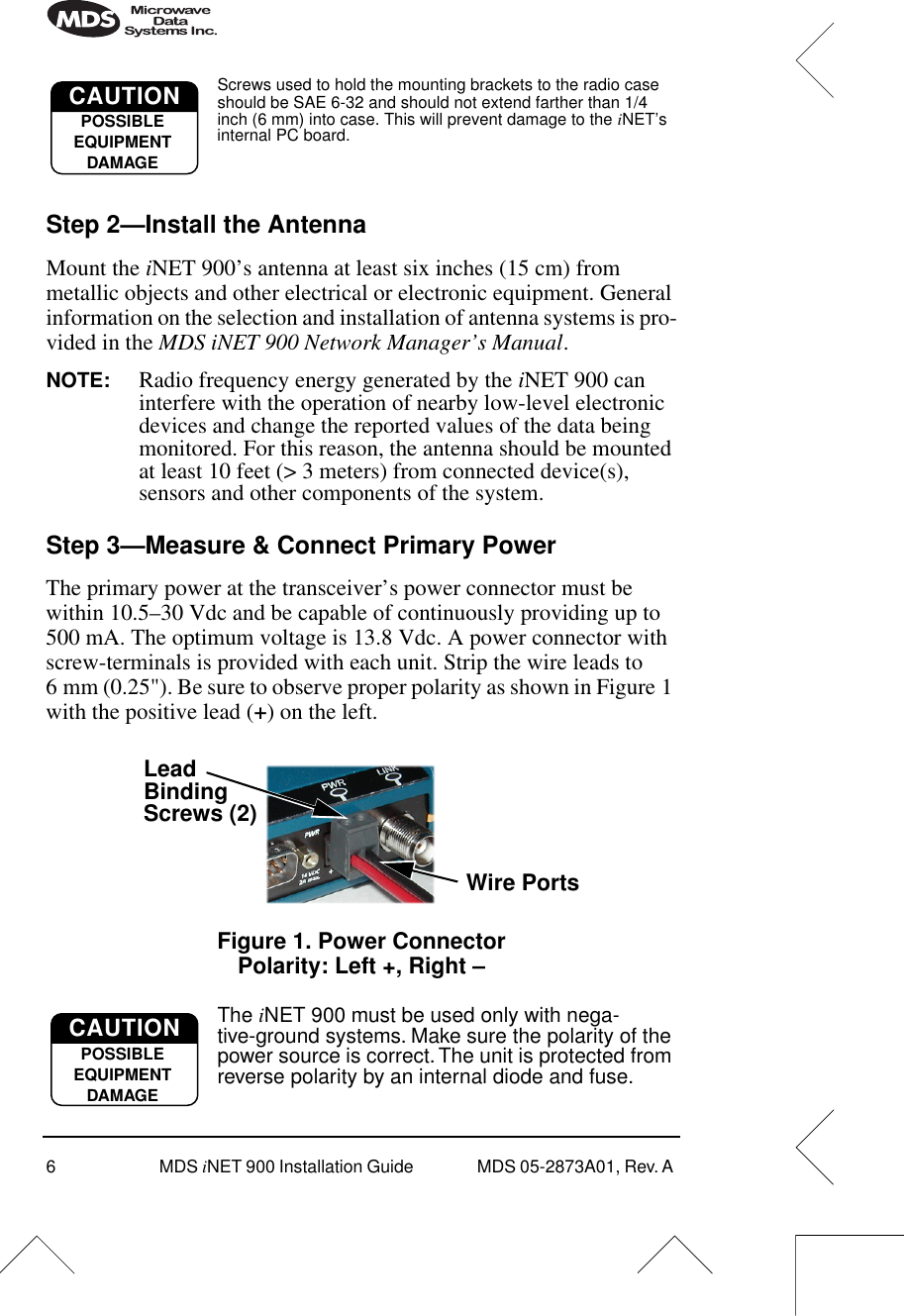  6 MDS  i NET 900 Installation Guide  MDS 05-2873A01, Rev. A  Screws used to hold the mounting brackets to the radio case should be SAE 6-32 and should not extend farther than 1/4 inch (6 mm) into case. This will prevent damage to the  i NET’s internal PC board. Step 2—Install the Antenna Mount the  i NET 900’s antenna at least six inches (15 cm) from metallic objects and other electrical or electronic equipment. General information on the selection and installation of antenna systems is pro-vided in the  MDS iNET 900 Network Manager’s Manual .  NOTE: Radio frequency energy generated by the  i NET 900 can interfere with the operation of nearby low-level electronic devices and change the reported values of the data being monitored. For this reason, the antenna should be mounted at least 10 feet (&gt; 3 meters) from connected device(s), sensors and other components of the system. Step 3—Measure &amp; Connect Primary Power  The primary power at the transceiver’s power connector must be within 10.5–30 Vdc and be capable of continuously providing up to 500 mA. The optimum voltage is 13.8 Vdc. A power connector with screw-terminals is provided with each unit. Strip the wire leads to 6 mm (0.25&quot;). Be sure to observe proper polarity as shown in Figure 1 with the positive lead ( + ) on the left. Invisible place holder Figure 1. Power ConnectorPolarity: Left +, Right – The  i NET 900 must be used only with nega-tive-ground systems. Make sure the polarity of the power source is correct. The unit is protected from reverse polarity by an internal diode and fuse.CAUTIONPOSSIBLEEQUIPMENTDAMAGEWire PortsLeadScrews (2)BindingCAUTIONPOSSIBLEEQUIPMENTDAMAGE