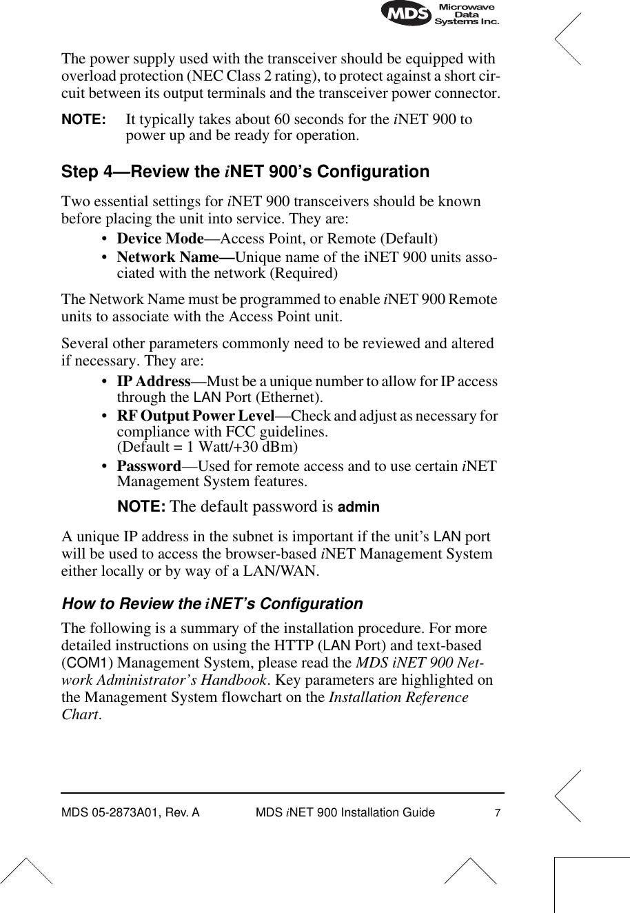  MDS 05-2873A01, Rev. A MDS  i NET 900 Installation Guide 7 The power supply used with the transceiver should be equipped with overload protection (NEC Class 2 rating), to protect against a short cir-cuit between its output terminals and the transceiver power connector. NOTE: It typically takes about 60 seconds for the  i NET 900 to power up and be ready for operation. Step 4—Review the  i NET 900’s Configuration Two essential settings for  i NET 900 transceivers should be known before placing the unit into service. They are:• Device Mode —Access Point, or Remote (Default)• Network Name— Unique name of the iNET 900 units asso-ciated with the network (Required)The Network Name must be programmed to enable  i NET 900 Remote units to associate with the Access Point unit.Several other parameters commonly need to be reviewed and altered if necessary. They are:• IP Address —Must be a unique number to allow for IP access through the  LAN  Port (Ethernet).• RF Output Power Level —Check and adjust as necessary for compliance with FCC guidelines. (Default = 1 Watt/+30 dBm)• Password —Used for remote access and to use certain  i NET Management System features. NOTE:   The default password is  admin A unique IP address in the subnet is important if the unit’s  LAN  port will be used to access the browser-based  i NET Management System either locally or by way of a LAN/WAN. How to Review the  i NET’s Configuration The following is a summary of the installation procedure. For more detailed instructions on using the HTTP ( LAN  Port) and text-based ( COM1 ) Management System, please read the  MDS iNET 900 Net-work Administrator’s Handbook . Key parameters are highlighted on the Management System flowchart on the  Installation Reference Chart .