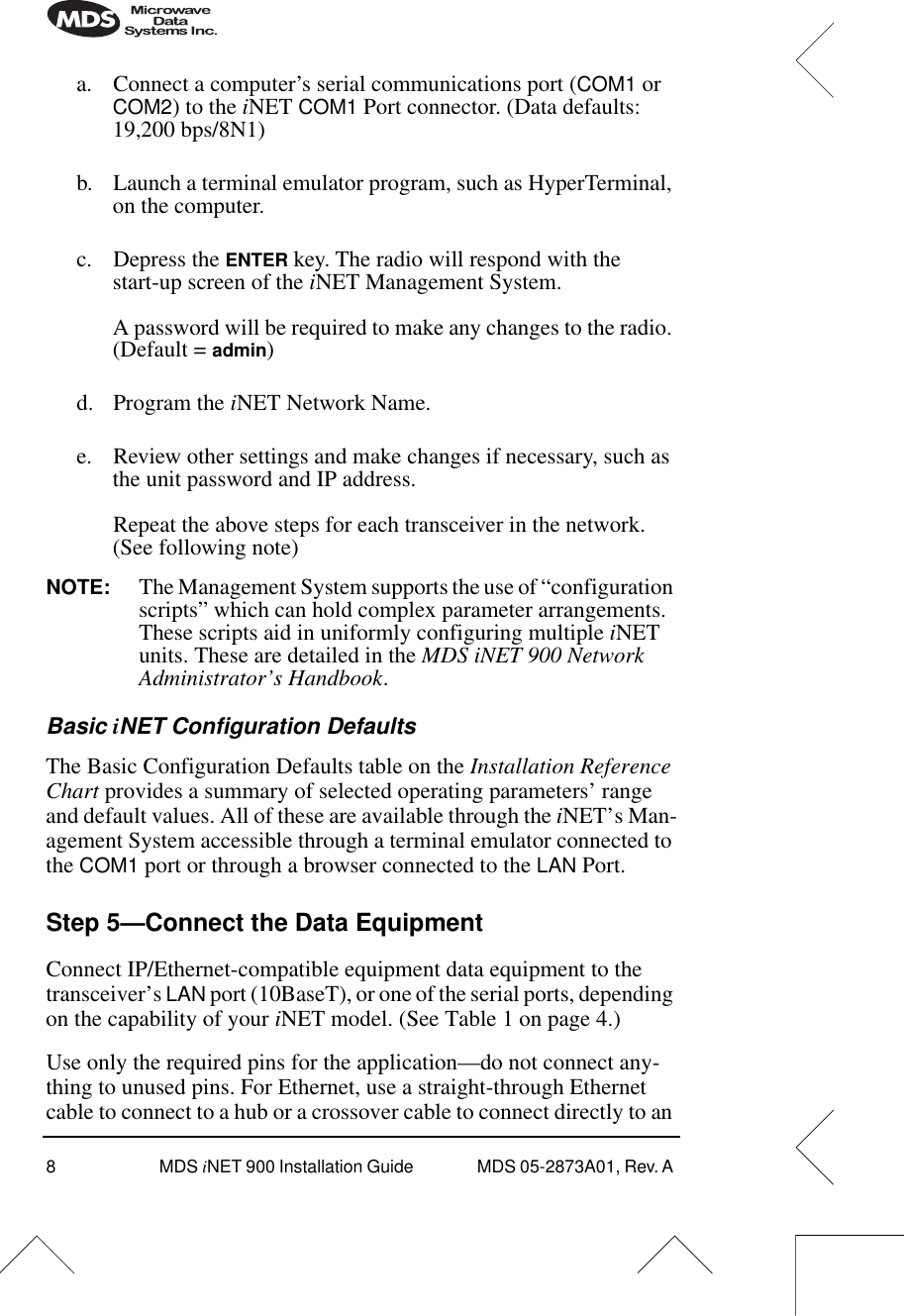  8 MDS  i NET 900 Installation Guide  MDS 05-2873A01, Rev. A  a. Connect a computer’s serial communications port ( COM1  or  COM2 ) to the  i NET  COM1  Port connector. (Data defaults: 19,200 bps/8N1)b. Launch a terminal emulator program, such as HyperTerminal, on the computer.c. Depress the  ENTER  key. The radio will respond with the start-up screen of the  i NET Management System.A password will be required to make any changes to the radio. (Default =  admin )d. Program the  i NET Network Name.e. Review other settings and make changes if necessary, such as the unit password and IP address.Repeat the above steps for each transceiver in the network. (See following note) NOTE: The Management System supports the use of “configuration scripts” which can hold complex parameter arrangements. These scripts aid in uniformly configuring multiple  i NET units. These are detailed in the  MDS iNET 900 Network Administrator’s Handbook . Basic  i NET Configuration Defaults The Basic Configuration Defaults table on the  Installation Reference Chart  provides a summary of selected operating parameters’ range and default values. All of these are available through the  i NET’s Man-agement System accessible through a terminal emulator connected to the  COM1  port or through a browser connected to the  LAN  Port. Step 5—Connect the Data Equipment Connect IP/Ethernet-compatible equipment data equipment to the transceiver’s  LAN  port (10BaseT), or one of the serial ports, depending on the capability of your  i NET model. (See Table 1 on page 4.)Use only the required pins for the application—do not connect any-thing to unused pins. For Ethernet, use a straight-through Ethernet cable to connect to a hub or a crossover cable to connect directly to an 