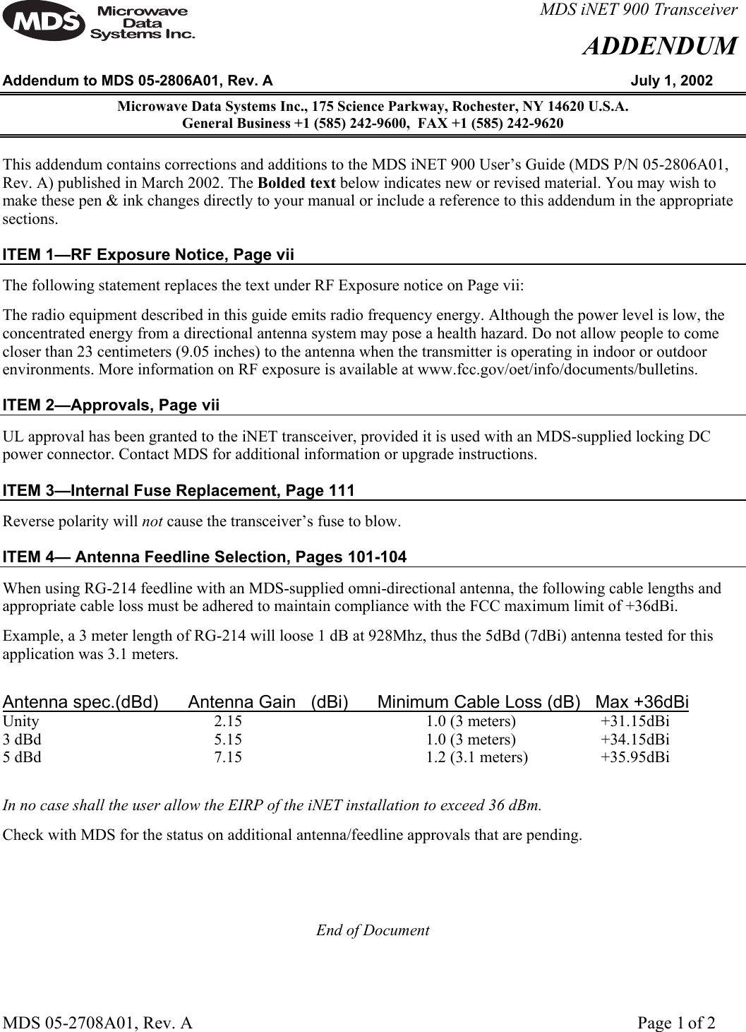 MDS 05-2708A01, Rev. A      Page 1 of 2  MDS iNET 900 TransceiverADDENDUMAddendum to MDS 05-2806A01, Rev. A  July 1, 2002 Microwave Data Systems Inc., 175 Science Parkway, Rochester, NY 14620 U.S.A.  General Business +1 (585) 242-9600,  FAX +1 (585) 242-9620 This addendum contains corrections and additions to the MDS iNET 900 User’s Guide (MDS P/N 05-2806A01, Rev. A) published in March 2002. The Bolded text below indicates new or revised material. You may wish to make these pen &amp; ink changes directly to your manual or include a reference to this addendum in the appropriate sections. ITEM 1—RF Exposure Notice, Page vii The following statement replaces the text under RF Exposure notice on Page vii: The radio equipment described in this guide emits radio frequency energy. Although the power level is low, the concentrated energy from a directional antenna system may pose a health hazard. Do not allow people to come closer than 23 centimeters (9.05 inches) to the antenna when the transmitter is operating in indoor or outdoor environments. More information on RF exposure is available at www.fcc.gov/oet/info/documents/bulletins. ITEM 2—Approvals, Page vii UL approval has been granted to the iNET transceiver, provided it is used with an MDS-supplied locking DC power connector. Contact MDS for additional information or upgrade instructions. ITEM 3—Internal Fuse Replacement, Page 111 Reverse polarity will not cause the transceiver’s fuse to blow. ITEM 4— Antenna Feedline Selection, Pages 101-104 When using RG-214 feedline with an MDS-supplied omni-directional antenna, the following cable lengths and appropriate cable loss must be adhered to maintain compliance with the FCC maximum limit of +36dBi. Example, a 3 meter length of RG-214 will loose 1 dB at 928Mhz, thus the 5dBd (7dBi) antenna tested for this application was 3.1 meters.  Antenna spec.(dBd)      Antenna Gain   (dBi)      Minimum Cable Loss (dB)   Max +36dBi Unity    2.15    1.0 (3 meters)      +31.15dBi 3 dBd    5.15    1.0 (3 meters)      +34.15dBi 5 dBd    7.15    1.2 (3.1 meters)      +35.95dBi  In no case shall the user allow the EIRP of the iNET installation to exceed 36 dBm.  Check with MDS for the status on additional antenna/feedline approvals that are pending.   End of Document  