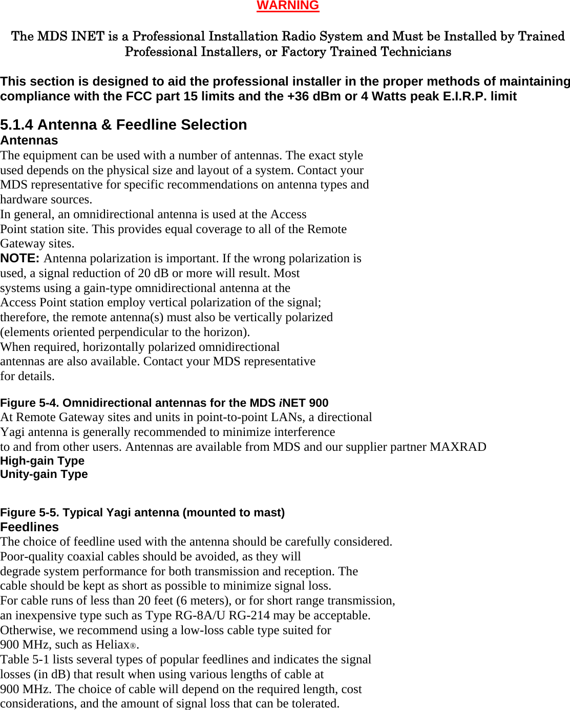 WARNING  The MDS INET is a Professional Installation Radio System and Must be Installed by Trained Professional Installers, or Factory Trained Technicians  This section is designed to aid the professional installer in the proper methods of maintaining compliance with the FCC part 15 limits and the +36 dBm or 4 Watts peak E.I.R.P. limit  5.1.4 Antenna &amp; Feedline Selection Antennas The equipment can be used with a number of antennas. The exact style used depends on the physical size and layout of a system. Contact your MDS representative for specific recommendations on antenna types and hardware sources. In general, an omnidirectional antenna is used at the Access Point station site. This provides equal coverage to all of the Remote Gateway sites. NOTE: Antenna polarization is important. If the wrong polarization is used, a signal reduction of 20 dB or more will result. Most systems using a gain-type omnidirectional antenna at the Access Point station employ vertical polarization of the signal; therefore, the remote antenna(s) must also be vertically polarized (elements oriented perpendicular to the horizon). When required, horizontally polarized omnidirectional antennas are also available. Contact your MDS representative for details. Invisible place holder Figure 5-4. Omnidirectional antennas for the MDS iNET 900 At Remote Gateway sites and units in point-to-point LANs, a directional Yagi antenna is generally recommended to minimize interference to and from other users. Antennas are available from MDS and our supplier partner MAXRAD High-gain Type Unity-gain Type  Invisible place holder Figure 5-5. Typical Yagi antenna (mounted to mast) Feedlines The choice of feedline used with the antenna should be carefully considered. Poor-quality coaxial cables should be avoided, as they will degrade system performance for both transmission and reception. The cable should be kept as short as possible to minimize signal loss. For cable runs of less than 20 feet (6 meters), or for short range transmission, an inexpensive type such as Type RG-8A/U RG-214 may be acceptable. Otherwise, we recommend using a low-loss cable type suited for 900 MHz, such as Heliax®. Table 5-1 lists several types of popular feedlines and indicates the signal losses (in dB) that result when using various lengths of cable at 900 MHz. The choice of cable will depend on the required length, cost considerations, and the amount of signal loss that can be tolerated.  