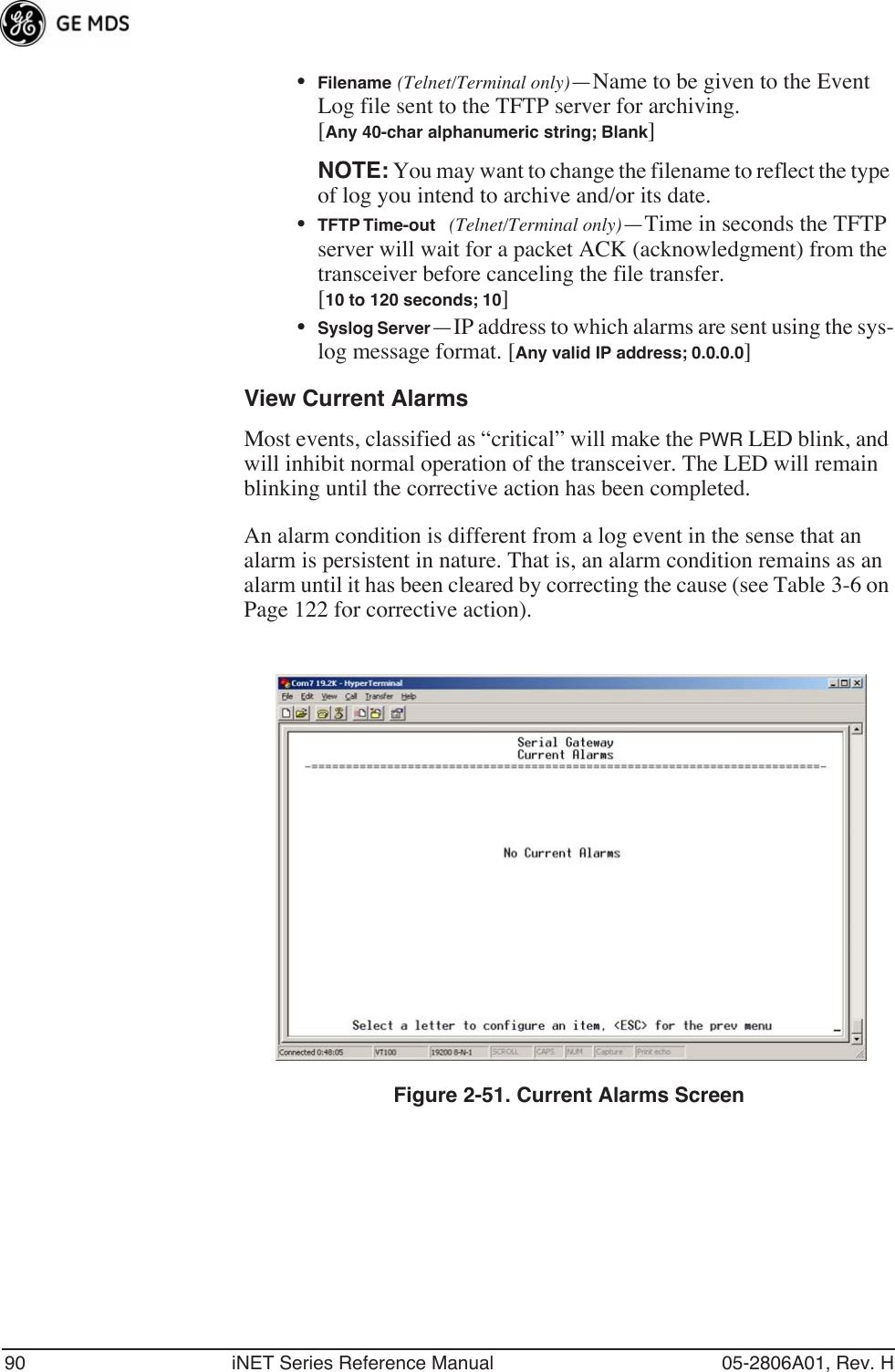 90 iNET Series Reference Manual 05-2806A01, Rev. H•Filename (Telnet/Terminal only)—Name to be given to the Event Log file sent to the TFTP server for archiving. [Any 40-char alphanumeric string; Blank]NOTE: You may want to change the filename to reflect the type of log you intend to archive and/or its date. •TFTP Time-out (Telnet/Terminal only)—Time in seconds the TFTP server will wait for a packet ACK (acknowledgment) from the transceiver before canceling the file transfer.[10 to 120 seconds; 10]•Syslog Server—IP address to which alarms are sent using the sys-log message format. [Any valid IP address; 0.0.0.0]View Current AlarmsMost events, classified as “critical” will make the PWR LED blink, and will inhibit normal operation of the transceiver. The LED will remain blinking until the corrective action has been completed.An alarm condition is different from a log event in the sense that an alarm is persistent in nature. That is, an alarm condition remains as an alarm until it has been cleared by correcting the cause (see Table 3-6 on Page 122 for corrective action).Figure 2-51. Current Alarms Screen