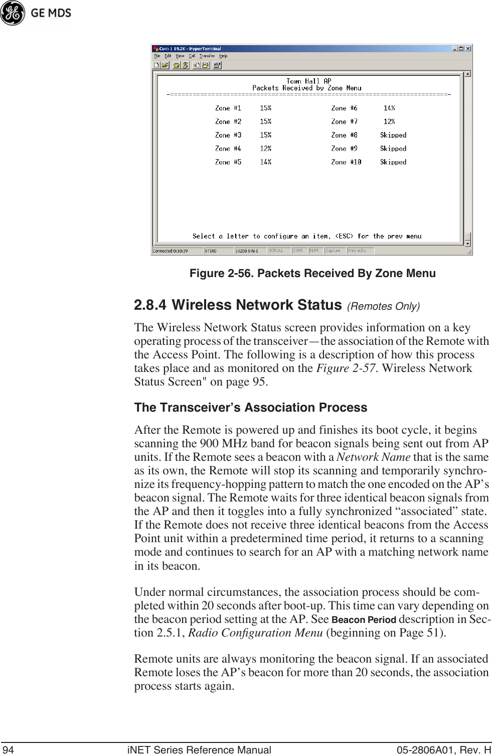 94 iNET Series Reference Manual 05-2806A01, Rev. HInvisible place holderFigure 2-56. Packets Received By Zone Menu2.8.4 Wireless Network Status (Remotes Only)The Wireless Network Status screen provides information on a key operating process of the transceiver—the association of the Remote with the Access Point. The following is a description of how this process takes place and as monitored on the Figure 2-57. Wireless Network Status Screen&quot; on page 95.The Transceiver’s Association ProcessAfter the Remote is powered up and finishes its boot cycle, it begins scanning the 900 MHz band for beacon signals being sent out from AP units. If the Remote sees a beacon with a Network Name that is the same as its own, the Remote will stop its scanning and temporarily synchro-nize its frequency-hopping pattern to match the one encoded on the AP’s beacon signal. The Remote waits for three identical beacon signals from the AP and then it toggles into a fully synchronized “associated” state. If the Remote does not receive three identical beacons from the Access Point unit within a predetermined time period, it returns to a scanning mode and continues to search for an AP with a matching network name in its beacon. Under normal circumstances, the association process should be com-pleted within 20 seconds after boot-up. This time can vary depending on the beacon period setting at the AP. See Beacon Period description in Sec-tion 2.5.1, Radio Conﬁguration Menu (beginning on Page 51).Remote units are always monitoring the beacon signal. If an associated Remote loses the AP’s beacon for more than 20 seconds, the association process starts again.