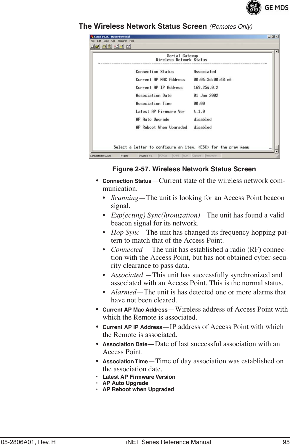 05-2806A01, Rev. H iNET Series Reference Manual 95The Wireless Network Status Screen (Remotes Only)Figure 2-57. Wireless Network Status Screen•Connection Status—Current state of the wireless network com-munication. •Scanning—The unit is looking for an Access Point beacon signal.•Exp(ecting) Sync(hronization)—The unit has found a valid beacon signal for its network.•Hop Sync—The unit has changed its frequency hopping pat-tern to match that of the Access Point.•Connected —The unit has established a radio (RF) connec-tion with the Access Point, but has not obtained cyber-secu-rity clearance to pass data.•Associated —This unit has successfully synchronized and associated with an Access Point. This is the normal status.•Alarmed—The unit is has detected one or more alarms that have not been cleared.•Current AP Mac Address—Wireless address of Access Point with which the Remote is associated.•Current AP IP Address—IP address of Access Point with which the Remote is associated.•Association Date—Date of last successful association with an Access Point.•Association Time—Time of day association was established on the association date.• Latest AP Firmware Version• AP Auto Upgrade• AP Reboot when Upgraded