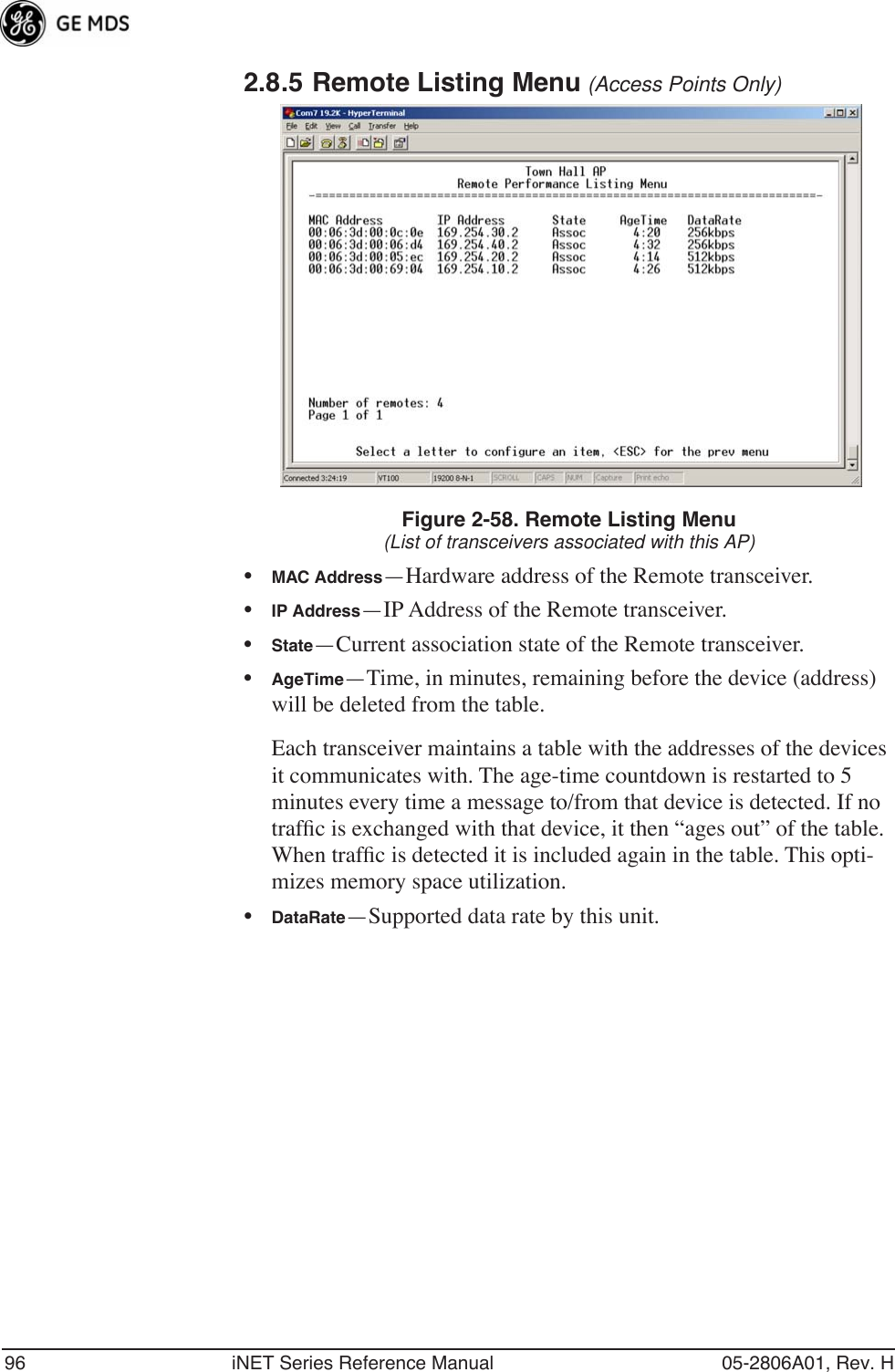 96 iNET Series Reference Manual 05-2806A01, Rev. H2.8.5 Remote Listing Menu (Access Points Only) Figure 2-58. Remote Listing Menu(List of transceivers associated with this AP)•MAC Address—Hardware address of the Remote transceiver.•IP Address—IP Address of the Remote transceiver.•State—Current association state of the Remote transceiver.•AgeTime—Time, in minutes, remaining before the device (address) will be deleted from the table.Each transceiver maintains a table with the addresses of the devices it communicates with. The age-time countdown is restarted to 5 minutes every time a message to/from that device is detected. If no trafﬁc is exchanged with that device, it then “ages out” of the table. When trafﬁc is detected it is included again in the table. This opti-mizes memory space utilization.•DataRate—Supported data rate by this unit.