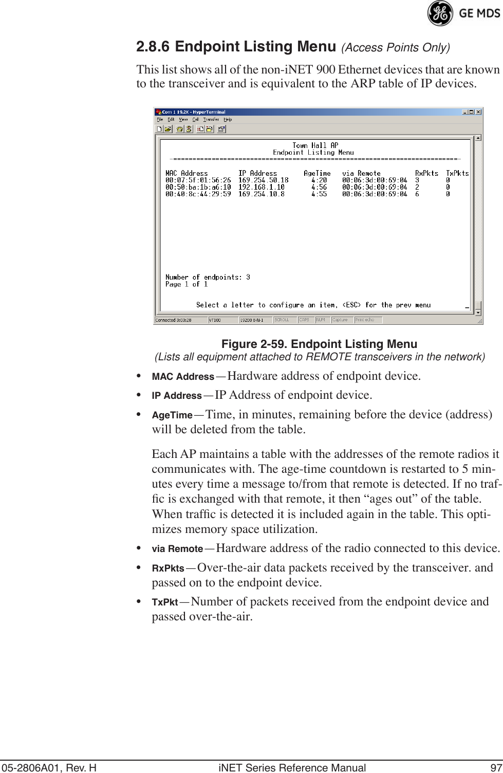 05-2806A01, Rev. H iNET Series Reference Manual 972.8.6 Endpoint Listing Menu (Access Points Only)This list shows all of the non-iNET 900 Ethernet devices that are known to the transceiver and is equivalent to the ARP table of IP devices. Figure 2-59. Endpoint Listing Menu(Lists all equipment attached to REMOTE transceivers in the network)•MAC Address—Hardware address of endpoint device.•IP Address—IP Address of endpoint device.•AgeTime—Time, in minutes, remaining before the device (address) will be deleted from the table. Each AP maintains a table with the addresses of the remote radios it communicates with. The age-time countdown is restarted to 5 min-utes every time a message to/from that remote is detected. If no traf-ﬁc is exchanged with that remote, it then “ages out” of the table. When trafﬁc is detected it is included again in the table. This opti-mizes memory space utilization.•via Remote—Hardware address of the radio connected to this device.•RxPkts—Over-the-air data packets received by the transceiver. and passed on to the endpoint device.•TxPkt—Number of packets received from the endpoint device and passed over-the-air.