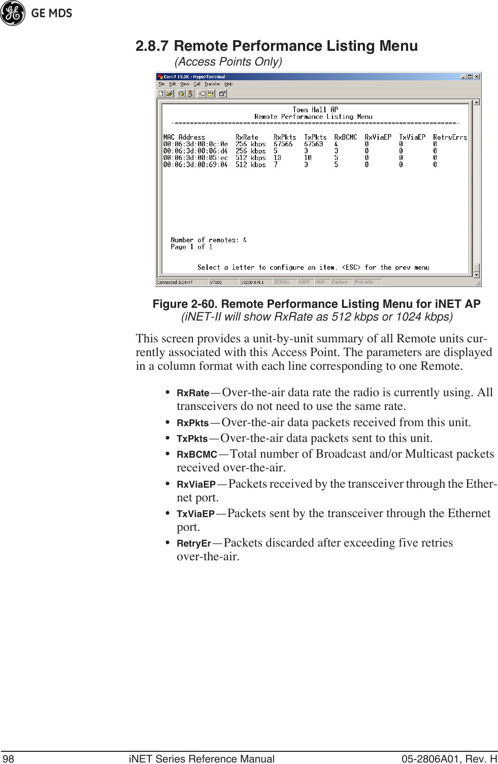 98 iNET Series Reference Manual 05-2806A01, Rev. H2.8.7 Remote Performance Listing Menu (Access Points Only) Figure 2-60. Remote Performance Listing Menu for iNET AP(iNET-II will show RxRate as 512 kbps or 1024 kbps)This screen provides a unit-by-unit summary of all Remote units cur-rently associated with this Access Point. The parameters are displayed in a column format with each line corresponding to one Remote.•RxRate—Over-the-air data rate the radio is currently using. All transceivers do not need to use the same rate.•RxPkts—Over-the-air data packets received from this unit.•TxPkts—Over-the-air data packets sent to this unit.•RxBCMC—Total number of Broadcast and/or Multicast packets received over-the-air.•RxViaEP—Packets received by the transceiver through the Ether-net port.•TxViaEP—Packets sent by the transceiver through the Ethernet port.•RetryEr—Packets discarded after exceeding five retries over-the-air.