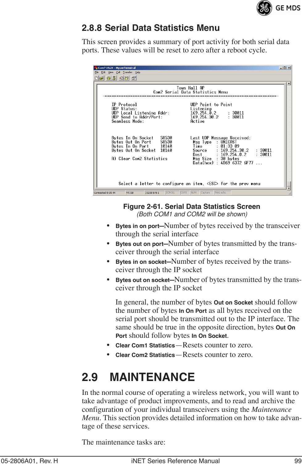 05-2806A01, Rev. H iNET Series Reference Manual 992.8.8 Serial Data Statistics MenuThis screen provides a summary of port activity for both serial data ports. These values will be reset to zero after a reboot cycle. Figure 2-61. Serial Data Statistics Screen(Both COM1 and COM2 will be shown)•Bytes in on port—Number of bytes received by the transceiver through the serial interface•Bytes out on port—Number of bytes transmitted by the trans-ceiver through the serial interface•Bytes in on socket—Number of bytes received by the trans-ceiver through the IP socket•Bytes out on socket—Number of bytes transmitted by the trans-ceiver through the IP socketIn general, the number of bytes Out on Socket should follow the number of bytes In On Port as all bytes received on the serial port should be transmitted out to the IP interface. The same should be true in the opposite direction, bytes Out On Port should follow bytes In On Socket.•Clear Com1 Statistics—Resets counter to zero.•Clear Com2 Statistics—Resets counter to zero.2.9 MAINTENANCEIn the normal course of operating a wireless network, you will want to take advantage of product improvements, and to read and archive the configuration of your individual transceivers using the Maintenance Menu. This section provides detailed information on how to take advan-tage of these services.The maintenance tasks are: 