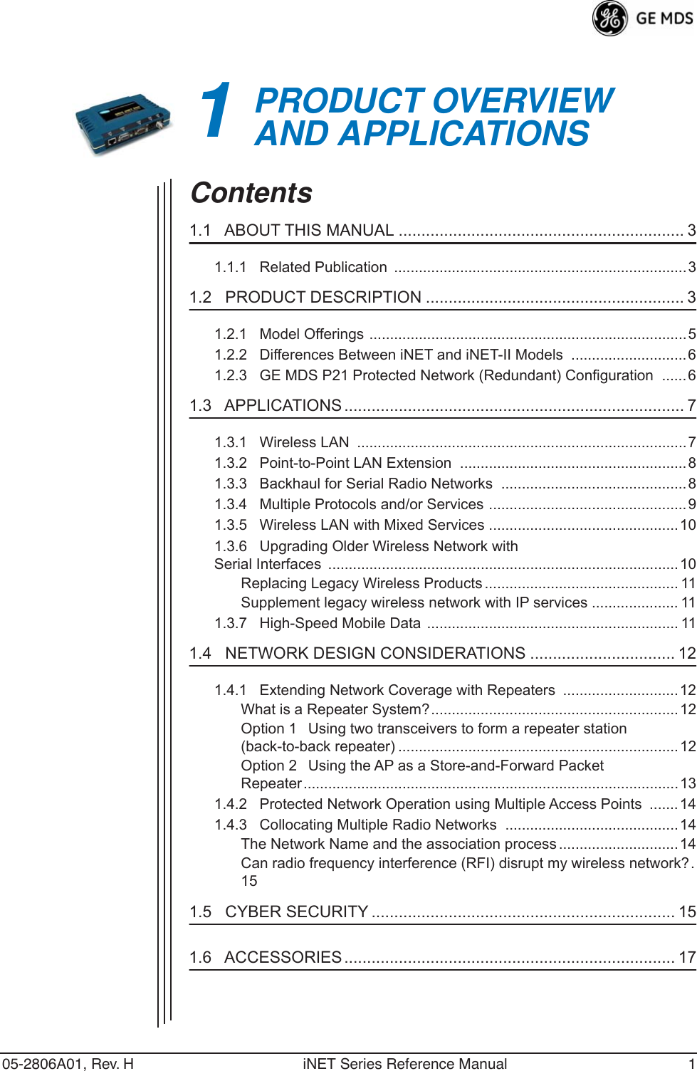  05-2806A01, Rev. H iNET Series Reference Manual 1 1 PRODUCT OVERVIEWAND APPLICATIONS 1 Chapter Counter Reset Paragraph Contents 1.1   ABOUT THIS MANUAL ............................................................... 3 1.1.1   Related Publication  .......................................................................3 1.2   PRODUCT DESCRIPTION ......................................................... 3 1.2.1   Model Offerings .............................................................................51.2.2   Differences Between iNET and iNET-II Models  ............................61.2.3   GE MDS P21 Protected Network (Redundant) Configuration  ......6 1.3   APPLICATIONS ........................................................................... 7 1.3.1   Wireless LAN  ................................................................................71.3.2   Point-to-Point LAN Extension  .......................................................81.3.3   Backhaul for Serial Radio Networks  .............................................81.3.4   Multiple Protocols and/or Services ................................................91.3.5   Wireless LAN with Mixed Services ..............................................101.3.6   Upgrading Older Wireless Network with Serial Interfaces  .....................................................................................10Replacing Legacy Wireless Products ............................................... 11Supplement legacy wireless network with IP services ..................... 111.3.7   High-Speed Mobile Data ............................................................. 11 1.4   NETWORK DESIGN CONSIDERATIONS ................................ 12 1.4.1   Extending Network Coverage with Repeaters  ............................ 12What is a Repeater System?............................................................ 12Option 1Using two transceivers to form a repeater station(back-to-back repeater) ....................................................................12Option 2Using the AP as a Store-and-Forward Packet Repeater...........................................................................................131.4.2   Protected Network Operation using Multiple Access Points  .......141.4.3   Collocating Multiple Radio Networks  ..........................................14The Network Name and the association process .............................14Can radio frequency interference (RFI) disrupt my wireless network?.15 1.5   CYBER SECURITY ................................................................... 15 1.6   ACCESSORIES ......................................................................... 17