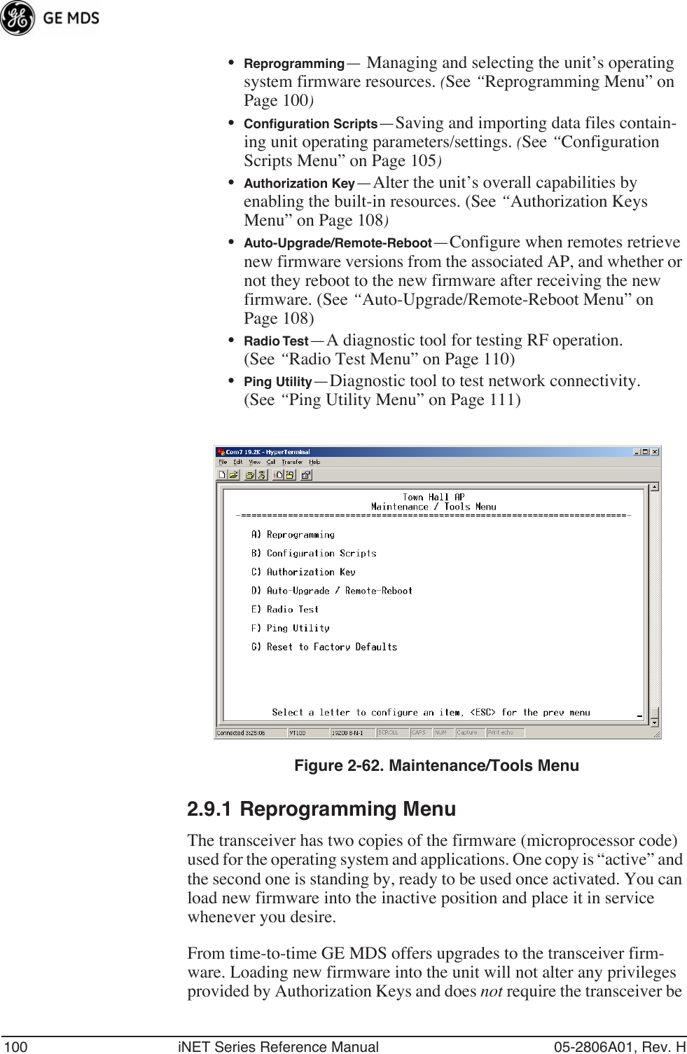 100 iNET Series Reference Manual 05-2806A01, Rev. H•Reprogramming— Managing and selecting the unit’s operating system firmware resources. (See “Reprogramming Menu” on Page 100)•Conﬁguration Scripts—Saving and importing data files contain-ing unit operating parameters/settings. (See “Configuration Scripts Menu” on Page 105)•Authorization Key—Alter the unit’s overall capabilities by enabling the built-in resources. (See “Authorization Keys Menu” on Page 108)•Auto-Upgrade/Remote-Reboot—Configure when remotes retrieve new firmware versions from the associated AP, and whether or not they reboot to the new firmware after receiving the new firmware. (See “Auto-Upgrade/Remote-Reboot Menu” on Page 108)•Radio Test—A diagnostic tool for testing RF operation. (See “Radio Test Menu” on Page 110)•Ping Utility—Diagnostic tool to test network connectivity. (See “Ping Utility Menu” on Page 111)Figure 2-62. Maintenance/Tools Menu2.9.1 Reprogramming MenuThe transceiver has two copies of the firmware (microprocessor code) used for the operating system and applications. One copy is “active” and the second one is standing by, ready to be used once activated. You can load new firmware into the inactive position and place it in service whenever you desire.From time-to-time GE MDS offers upgrades to the transceiver firm-ware. Loading new firmware into the unit will not alter any privileges provided by Authorization Keys and does not require the transceiver be 