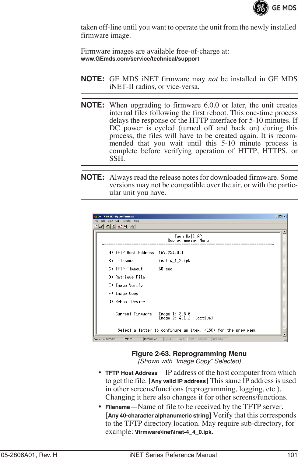 05-2806A01, Rev. H iNET Series Reference Manual 101taken off-line until you want to operate the unit from the newly installed firmware image.Firmware images are available free-of-charge at:www.GEmds.com/service/technical/supportNOTE: GE MDS iNET firmware may not be installed in GE MDSiNET-II radios, or vice-versa.NOTE: When upgrading to firmware 6.0.0 or later, the unit createsinternal files following the first reboot. This one-time processdelays the response of the HTTP interface for 5-10 minutes. IfDC power is cycled (turned off and back on) during thisprocess, the files will have to be created again. It is recom-mended that you wait until this 5-10 minute process iscomplete before verifying operation of HTTP, HTTPS, orSSH.NOTE: Always read the release notes for downloaded firmware. Someversions may not be compatible over the air, or with the partic-ular unit you have.Figure 2-63. Reprogramming Menu(Shown with “Image Copy” Selected)•TFTP Host Address—IP address of the host computer from which to get the file. [Any valid IP address] This same IP address is used in other screens/functions (reprogramming, logging, etc.). Changing it here also changes it for other screens/functions.•Filename—Name of file to be received by the TFTP server.[Any 40-character alphanumeric string] Verify that this corresponds to the TFTP directory location. May require sub-directory, for example: \ﬁrmware\inet\inet-4_4_0.ipk.