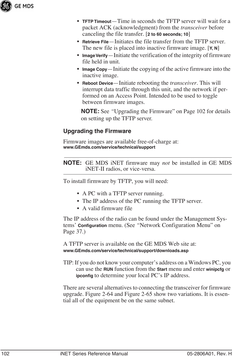 102 iNET Series Reference Manual 05-2806A01, Rev. H•TFTP Timeout—Time in seconds the TFTP server will wait for a packet ACK (acknowledgment) from the transceiver before canceling the file transfer. [2 to 60 seconds; 10]•Retrieve File—Initiates the file transfer from the TFTP server. The new file is placed into inactive firmware image. [Y, N ]•Image Verify—Initiate the verification of the integrity of firmware file held in unit.•Image Copy—Initiate the copying of the active firmware into the inactive image.•Reboot Device—Initiate rebooting the transceiver. This will interrupt data traffic through this unit, and the network if per-formed on an Access Point. Intended to be used to toggle between firmware images.NOTE: See “Upgrading the Firmware” on Page 102 for details on setting up the TFTP server.Upgrading the FirmwareFirmware images are available free-of-charge at:www.GEmds.com/service/technical/supportNOTE: GE MDS iNET firmware may not be installed in GE MDSiNET-II radios, or vice-versa.To install firmware by TFTP, you will need:• A PC with a TFTP server running.• The IP address of the PC running the TFTP server.• A valid firmware fileThe IP address of the radio can be found under the Management Sys-tems’ Conﬁguration menu. (See “Network Configuration Menu” on Page 37.)A TFTP server is available on the GE MDS Web site at:www.GEmds.com/service/technical/support/downloads.asp TIP: If you do not know your computer’s address on a Windows PC, you can use the RUN function from the Start menu and enter winipcfg or ipconﬁg to determine your local PC’s IP address. There are several alternatives to connecting the transceiver for firmware upgrade. Figure 2-64 and Figure 2-65 show two variations. It is essen-tial all of the equipment be on the same subnet.