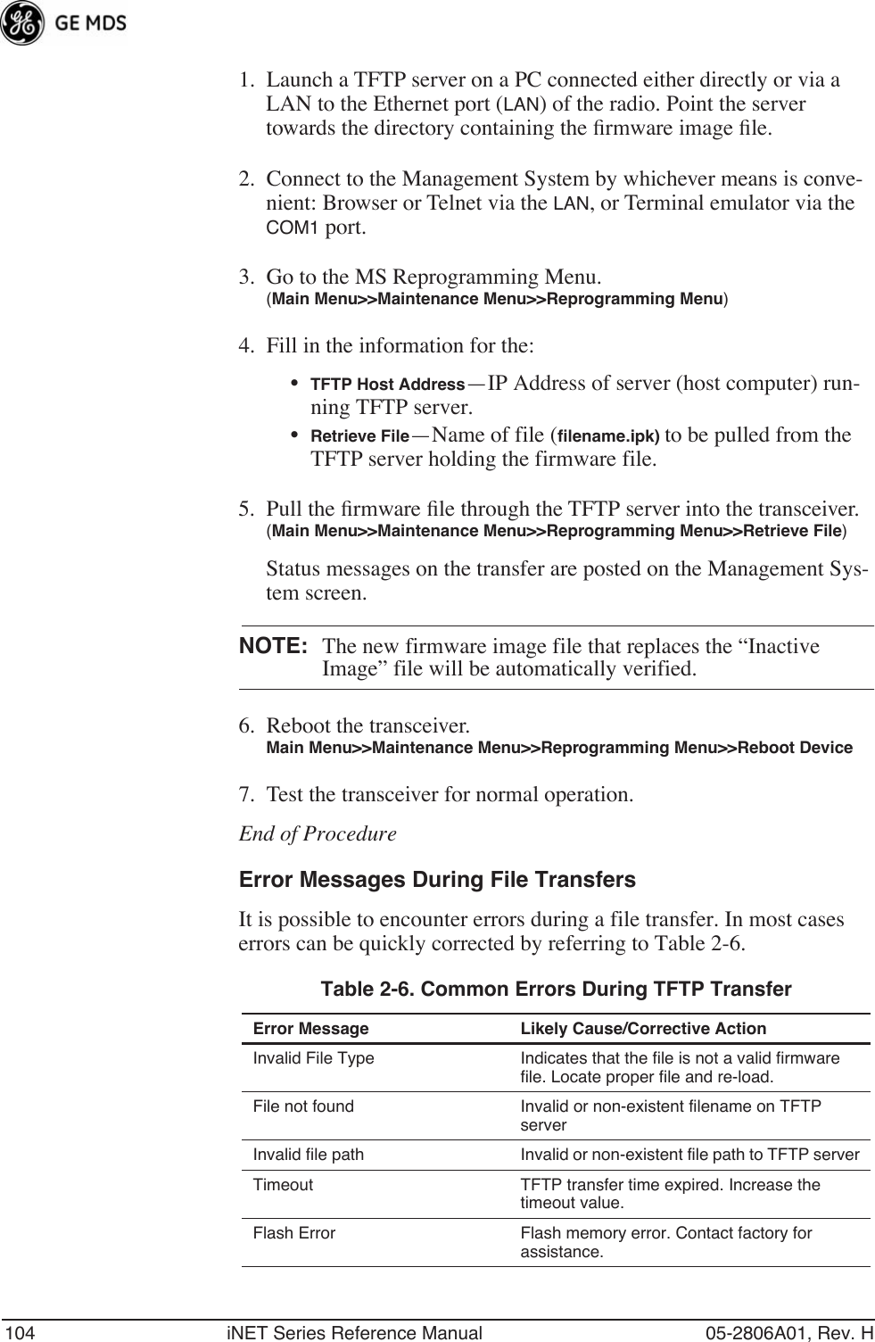 104 iNET Series Reference Manual 05-2806A01, Rev. H1. Launch a TFTP server on a PC connected either directly or via a LAN to the Ethernet port (LAN) of the radio. Point the server towards the directory containing the ﬁrmware image ﬁle.2. Connect to the Management System by whichever means is conve-nient: Browser or Telnet via the LAN, or Terminal emulator via the COM1 port.3. Go to the MS Reprogramming Menu. (Main Menu&gt;&gt;Maintenance Menu&gt;&gt;Reprogramming Menu)4. Fill in the information for the:•TFTP Host Address—IP Address of server (host computer) run-ning TFTP server.•Retrieve File—Name of file (ﬁlename.ipk) to be pulled from the TFTP server holding the firmware file.5. Pull the ﬁrmware ﬁle through the TFTP server into the transceiver.(Main Menu&gt;&gt;Maintenance Menu&gt;&gt;Reprogramming Menu&gt;&gt;Retrieve File)Status messages on the transfer are posted on the Management Sys-tem screen.NOTE: The new firmware image file that replaces the “Inactive Image” file will be automatically verified.6. Reboot the transceiver.Main Menu&gt;&gt;Maintenance Menu&gt;&gt;Reprogramming Menu&gt;&gt;Reboot Device7. Test the transceiver for normal operation.End of ProcedureError Messages During File TransfersIt is possible to encounter errors during a file transfer. In most cases errors can be quickly corrected by referring to Table 2-6.Table 2-6. Common Errors During TFTP Transfer Error Message Likely Cause/Corrective ActionInvalid File Type Indicates that the file is not a valid firmware file. Locate proper file and re-load.File not found Invalid or non-existent filename on TFTP serverInvalid file path Invalid or non-existent file path to TFTP serverTimeout TFTP transfer time expired. Increase the timeout value.Flash Error Flash memory error. Contact factory for assistance.