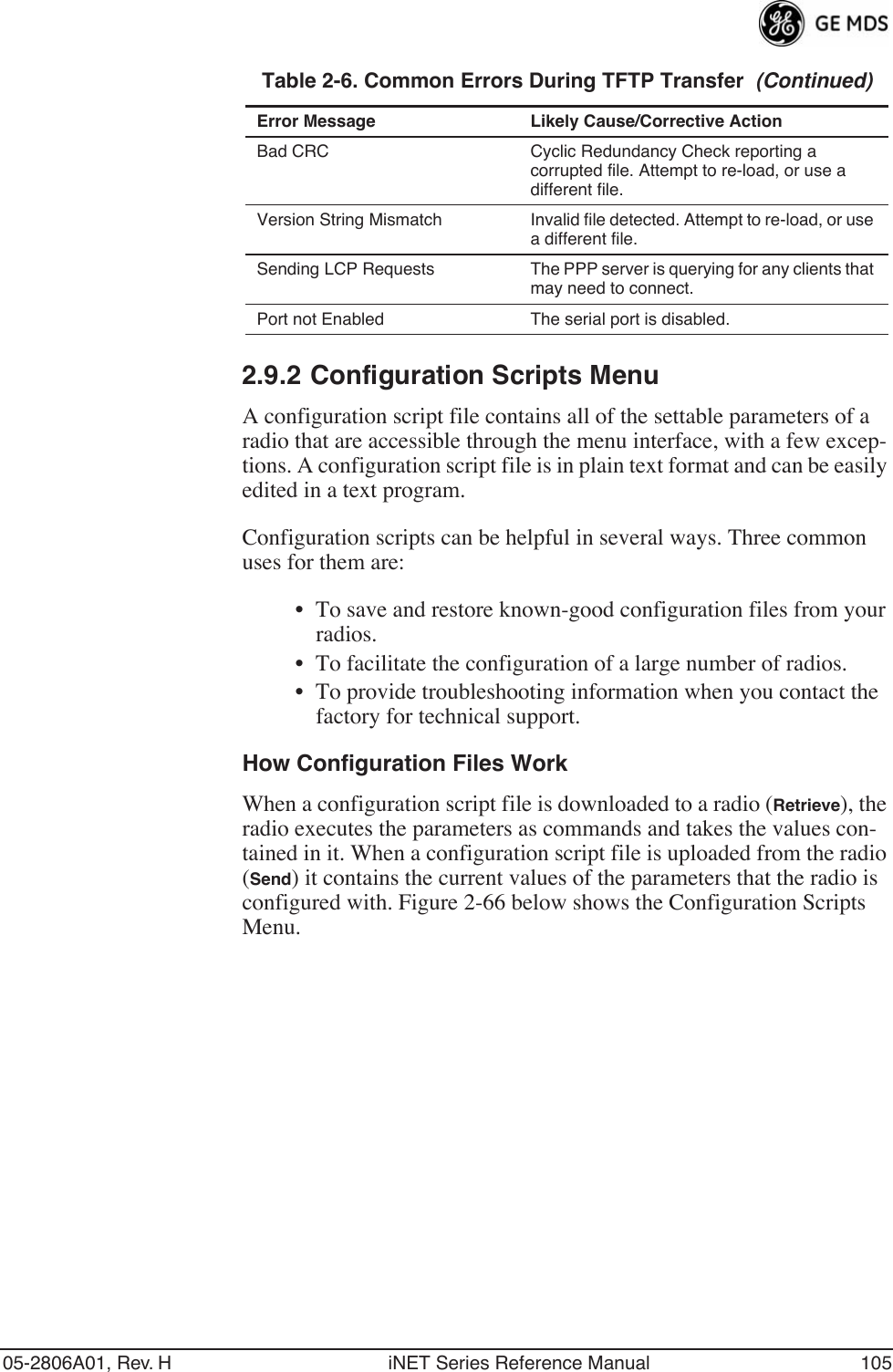 05-2806A01, Rev. H iNET Series Reference Manual 1052.9.2 Configuration Scripts MenuA configuration script file contains all of the settable parameters of a radio that are accessible through the menu interface, with a few excep-tions. A configuration script file is in plain text format and can be easily edited in a text program.Configuration scripts can be helpful in several ways. Three common uses for them are:• To save and restore known-good configuration files from your radios.• To facilitate the configuration of a large number of radios.• To provide troubleshooting information when you contact the factory for technical support.How Configuration Files WorkWhen a configuration script file is downloaded to a radio (Retrieve), the radio executes the parameters as commands and takes the values con-tained in it. When a configuration script file is uploaded from the radio (Send) it contains the current values of the parameters that the radio is configured with. Figure 2-66 below shows the Configuration Scripts Menu.Bad CRC Cyclic Redundancy Check reporting a corrupted file. Attempt to re-load, or use a different file.Version String Mismatch Invalid file detected. Attempt to re-load, or use a different file.Sending LCP Requests The PPP server is querying for any clients that may need to connect.Port not Enabled The serial port is disabled.Table 2-6. Common Errors During TFTP Transfer  (Continued)Error Message Likely Cause/Corrective Action