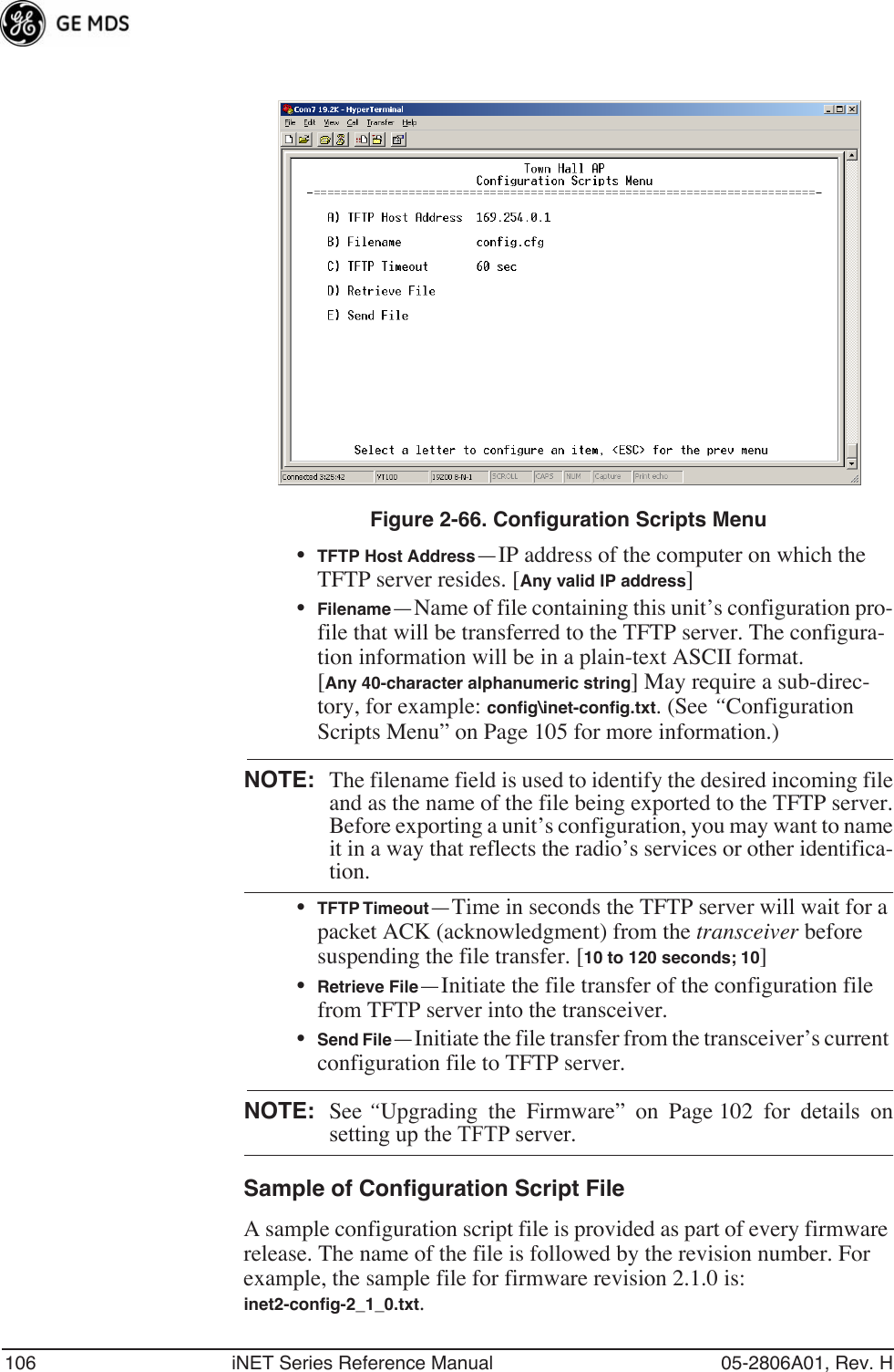 106 iNET Series Reference Manual 05-2806A01, Rev. HFigure 2-66. Configuration Scripts Menu•TFTP Host Address—IP address of the computer on which the TFTP server resides. [Any valid IP address]•Filename—Name of file containing this unit’s configuration pro-file that will be transferred to the TFTP server. The configura-tion information will be in a plain-text ASCII format.[Any 40-character alphanumeric string] May require a sub-direc-tory, for example: conﬁg\inet-conﬁg.txt. (See “Configuration Scripts Menu” on Page 105 for more information.)NOTE: The filename field is used to identify the desired incoming fileand as the name of the file being exported to the TFTP server.Before exporting a unit’s configuration, you may want to nameit in a way that reflects the radio’s services or other identifica-tion.•TFTP Timeout—Time in seconds the TFTP server will wait for a packet ACK (acknowledgment) from the transceiver before suspending the file transfer. [10 to 120 seconds; 10]•Retrieve File—Initiate the file transfer of the configuration file from TFTP server into the transceiver.•Send File—Initiate the file transfer from the transceiver’s current configuration file to TFTP server.NOTE: See “Upgrading the Firmware” on Page 102 for details onsetting up the TFTP server.Sample of Configuration Script FileA sample configuration script file is provided as part of every firmware release. The name of the file is followed by the revision number. For example, the sample file for firmware revision 2.1.0 is: inet2-conﬁg-2_1_0.txt.